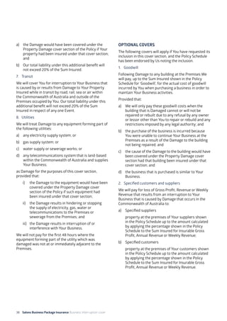 38 Salons Business Package Insurance Business Interruption cover 	 	 	 		
a) 	 the Damage would have been covered under the
Property Damage cover section of the Policy if Your
property had been insured under that cover section;
and
b) 	 Our total liability under this additional benefit will
not exceed 20% of the Sum Insured.
7. 	 Transit
We will cover You for interruption to Your Business that
is caused by or results from Damage to Your Property
Insured while in transit by road, rail, sea or air within
the Commonwealth of Australia and outside of the
Premises occupied by You. Our total liability under this
additional benefit will not exceed 20% of the Sum
Insured in respect of any one Event.
8. 	Utilities
We will treat Damage to any equipment forming part of
the following utilities:
a)	 any electricity supply system; or
b)	 gas supply system; or
c)	 water supply or sewerage works; or
d)	 any telecommunications system that is land-based
within the Commonwealth of Australia and supplies
Your Business;
as Damage for the purposes of this cover section,
provided that:
i)	 the Damage to the equipment would have been
covered under the Property Damage cover
section of the Policy if such equipment had
been insured under that cover section;
ii)	 the Damage results in hindering or stopping
the supply of electricity, gas, water or
telecommunications to the Premises or
sewerage from the Premises; and
iii)	 the Damage results in interruption of or
interference with Your Business.
We will not pay for the first 48 hours where the
equipment forming part of the utility which was
damaged was not at or immediately adjacent to the
Premises.
OPTIONAL COVERS
The following covers will apply if You have requested its
inclusion in this cover section, and the Policy Schedule
has been endorsed by Us noting the inclusion.
1. 	 Goodwill
Following Damage to any building at the Premises We
will pay, up to the Sum Insured shown in the Policy
Schedule for ‘Goodwill’, for the actual cost of goodwill
incurred by You when purchasing a business in order to
maintain Your Business activities.
Provided that:
a)	 We will only pay these goodwill costs when the
building that is Damaged cannot or will not be
repaired or rebuilt due to any refusal by any owner
or lessor other than You to repair or rebuild and any
restrictions imposed by any legal authority; and
b)	 the purchase of the business is incurred because
You were unable to continue Your Business at the
Premises as a result of the Damage to the building
not being repaired; and
c)	 the cause of the Damage to the building would have
been covered under the Property Damage cover
section had that building been insured under that
cover section; and
d)	 the business that is purchased is similar to Your
Business.
2. 	 Specified customers and suppliers
We will pay for loss of Gross Profit, Revenue or Weekly
Revenue that results from an interruption to Your
Business that is caused by Damage that occurs in the
Commonwealth of Australia to:
a)	 Specified suppliers
	 property at the premises of Your suppliers shown
in the Policy Schedule up to the amount calculated
by applying the percentage shown in the Policy
Schedule to the Sum Insured for Insurable Gross
Profit, Annual Revenue or Weekly Revenue;
b)	 Specified customers
	 property at the premises of Your customers shown
in the Policy Schedule up to the amount calculated
by applying the percentage shown in the Policy
Schedule to the Sum Insured for Insurable Gross
Profit, Annual Revenue or Weekly Revenue.
 