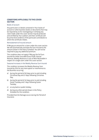Salons Business Package Insurance Business Interruption cover 39
CONDITIONS APPLICABLE TO THIS COVER
SECTION
Books of account
Any particulars or details contained in Your books of
account or other business books or documents that may
be required by Us for investigating or verifying any
claim made under this cover section may be produced
and certified by Your auditors and their certificate will
be prima facie evidence of the particulars and details to
which the certificate relates.
Reinstatement of insured amount
If We pay an amount for a claim under this cover section
We will automatically reinstate the Sum Insured to the
amount shown in the Policy Schedule. You will not be
required to pay any additional premium.
This condition does not apply if We pay the full Sum
Insured for either Insurable Gross Profit, Annual
Revenue, Weekly Revenue or Loss of Rent Receivable in
respect of a single claim under this cover section.
Seasonal increases in the Weekly Revenue Sum Insured
This condition increases the Weekly Revenue Sum
Insured by 35% for any interruption or interference to
the Business occurring:
a) 	 during the period of 60 days prior to and including
Christmas Day and 21 days following Christmas
Day;
b) 	 during the period of 42 days prior to and including
Easter Tuesday and 7 days following Easter
Tuesday;
c) 	 on any bank or public holiday;
d) 	 during any other period shown in the Policy
Schedule for this condition.
Provided that the Damage occurs during the Period of
Insurance.
 