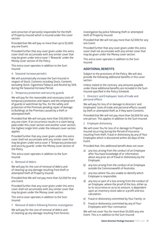 Salons Business Package Insurance Theft cover 41
and conviction of person(s) responsible for the theft
of Property Insured which is insured under this cover
section.
Provided that We will pay no more than up to $5,000
any one Event.
Provided further that any cover given under this extra
cover shall not accumulate with any similar cover that
may be given under extra cover 1 ‘Rewards’ under the
Money cover section of the Policy.
This extra cover operates in addition to the Sum
Insured.
4. 	Seasonal increase period/s
We will automatically increase the Sum Insured in
respect of Stock, Contents including Stock, Contents
excluding Stock, Cigarettes/Tobacco and Alcohol by 50%
during the Seasonal Increase Period.
5. 	 Temporary protection and security guards
We will pay for the reasonable and necessary costs of
temporary protection and repairs and the employment
of guards or watchman by You, for the safety and
protection of the Premises pending repair of damage
to Buildings at the Premises caused by a theft or
attempted theft.
Provided that We will not pay more than $10,000 for
any one claim. If an occurrence results in a claim being
paid under this cover section and another cover section,
the highest single limit under the relevant cover section
applies.
Provided further that any cover given under this extra
cover shall not accumulate with any similar cover that
may be given under extra cover 3 ‘Temporary protection
and security guards’ under the Money cover section of
the Policy.
This extra cover operates in addition to the Sum
Insured.
6. 	 Removal of debris
We will pay for the cost of removal of debris and
of cleaning up any damage resulting from theft or
attempted theft of Property Insured.
Provided that We will not pay more than $2,000 for any
one Event.
Provided further that any cover given under this extra
cover shall not accumulate with any similar cover that
may be given under the Money cover section.
This extra cover operates in addition to the Sum
Insured.
7. 	 Removal of debris following forensic investigation
We will pay for the cost of removal of debris and
of cleaning up any damage resulting from forensic
investigation by police following theft or attempted
theft of Property Insured.
Provided that We will not pay more than $2,000 for any
one Event.
Provided further that any cover given under this extra
cover shall not accumulate with any similar cover that
may be given under the Money cover section.
This extra cover operates in addition to the Sum
Insured.
ADDITIONAL BENEFITS
Subject to the provisions of the Policy, We will also
provide the following additional benefits in this cover
section.
Unless stated to the contrary, any amounts payable
under these additional benefits are included in the Sum
Insured specified in the Policy Schedule.
1. 	 Directors’ and Employees’ tools of trade and
personal effects
We will pay for loss of or damage to directors’ and
Employees’ tools of trade and personal effects caused
by theft or attempted theft as if they were Contents.
Provided that We will not pay more than $6,000 for any
one person. This applies in addition to the Sum Insured.
2. 	 Employee dishonesty
We will cover You for loss of or damage to Property
Insured occurring during the Period of Insurance
resulting from theft, fraud or dishonesty by any of Your
Employees which is discovered within 60 days of the
Event.
Provided that, this additional benefit does not cover:
a)	 any loss arising from the conduct of an Employee
after You have knowledge of or information
about any prior act of fraud or dishonesty by the
Employee;
b)	 any loss arising from the conduct of an Employee
outside the Commonwealth of Australia;
c)	 any loss where You are unable to identify which
Employee is responsible;
d)	 any loss or part of a loss arising from the conduct of
an Employee, where the proof of the loss, either as
to its occurrence or as to its amount, is dependent
upon an inventory stock take or a profit and loss
calculation;
e)	 fraud or dishonesty committed by Your Family; or
f)	 fraud or dishonesty committed by any of Your
Employees with Your connivance.
We will not cover You for more than $5,000 any one
Event. This is in addition to the Sum Insured.
 