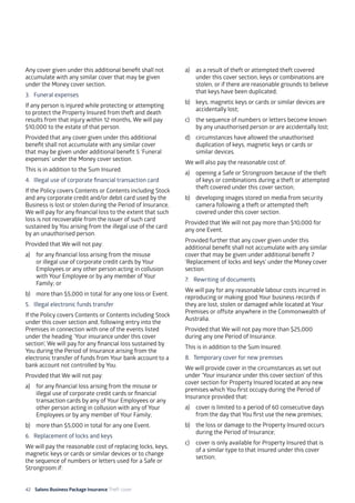 42 Salons Business Package Insurance Theft cover 									
	
Any cover given under this additional benefit shall not
accumulate with any similar cover that may be given
under the Money cover section.
3. 	 Funeral expenses
If any person is injured while protecting or attempting
to protect the Property Insured from theft and death
results from that injury within 12 months, We will pay
$10,000 to the estate of that person.
Provided that any cover given under this additional
benefit shall not accumulate with any similar cover
that may be given under additional benefit 5 ‘Funeral
expenses’ under the Money cover section.
This is in addition to the Sum Insured.
4. 	Illegal use of corporate financial transaction card
If the Policy covers Contents or Contents including Stock
and any corporate credit and/or debit card used by the
Business is lost or stolen during the Period of Insurance,
We will pay for any financial loss to the extent that such
loss is not recoverable from the issuer of such card
sustained by You arising from the illegal use of the card
by an unauthorised person.
Provided that We will not pay:
a)	 for any financial loss arising from the misuse
or illegal use of corporate credit cards by Your
Employees or any other person acting in collusion
with Your Employee or by any member of Your
Family; or
b)	 more than $5,000 in total for any one loss or Event.
5. 	 Illegal electronic funds transfer
If the Policy covers Contents or Contents including Stock
under this cover section and, following entry into the
Premises in connection with one of the events listed
under the heading ‘Your insurance under this cover
section’, We will pay for any financial loss sustained by
You during the Period of Insurance arising from the
electronic transfer of funds from Your bank account to a
bank account not controlled by You.
Provided that We will not pay:
a)	 for any financial loss arising from the misuse or
illegal use of corporate credit cards or financial
transaction cards by any of Your Employees or any
other person acting in collusion with any of Your
Employees or by any member of Your Family;
b)	 more than $5,000 in total for any one Event.
6. 	 Replacement of locks and keys
We will pay the reasonable cost of replacing locks, keys,
magnetic keys or cards or similar devices or to change
the sequence of numbers or letters used for a Safe or
Strongroom if:
a)	 as a result of theft or attempted theft covered
under this cover section, keys or combinations are
stolen, or if there are reasonable grounds to believe
that keys have been duplicated;
b)	 keys, magnetic keys or cards or similar devices are
accidentally lost;
c)	 the sequence of numbers or letters become known
by any unauthorised person or are accidentally lost;
d)	 circumstances have allowed the unauthorised
duplication of keys, magnetic keys or cards or
similar devices.
We will also pay the reasonable cost of:
a)	 opening a Safe or Strongroom because of the theft
of keys or combinations during a theft or attempted
theft covered under this cover section;
b)	 developing images stored on media from security
camera following a theft or attempted theft
covered under this cover section.
Provided that We will not pay more than $10,000 for
any one Event.
Provided further that any cover given under this
additional benefit shall not accumulate with any similar
cover that may be given under additional benefit 7
‘Replacement of locks and keys’ under the Money cover
section.
7. 	 Rewriting of documents
We will pay for any reasonable labour costs incurred in
reproducing or making good Your business records if
they are lost, stolen or damaged while located at Your
Premises or offsite anywhere in the Commonwealth of
Australia.
Provided that We will not pay more than $25,000
during any one Period of Insurance.
This is in addition to the Sum Insured.
8. 	Temporary cover for new premises
We will provide cover in the circumstances as set out
under ‘Your insurance under this cover section’ of this
cover section for Property Insured located at any new
premises which You first occupy during the Period of
Insurance provided that:
a)	 cover is limited to a period of 60 consecutive days
from the day that You first use the new premises;
b)	 the loss or damage to the Property Insured occurs
during the Period of Insurance;
c)	 cover is only available for Property Insured that is
of a similar type to that insured under this cover
section;
 