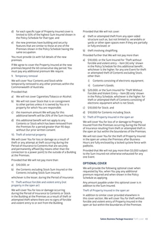 Salons Business Package Insurance Theft cover 43
d)	 for each specific type of Property Insured cover is
limited to 50% of the highest Sum Insured shown in
the Policy Schedule for that type; and
e)	 the new premises have building and security
features that are similar to those at one of the
Premises shown in the Policy Schedule having the
same occupation.
You must provide Us with full details of the new
premises.
If We agree to cover the Property Insured at the new
premises beyond the 60 consecutive day period, You
must pay any additional premium We require.
9. 	 Temporary removal
We will cover Your Contents and Stock while
temporarily removed to any other premises within the
Commonwealth of Australia.
Provided that:
a)	 We will not cover Cigarettes/Tobacco or Alcohol;
b)	 We will not cover Stock that is on consignment
to other parties unless it is owned by You or is
property for which You are responsible;
c)	 the maximum amount We will pay for this
additional benefit will be 20% of the Sum Insured;
d)	 this additional benefit will not apply to any
Contents or Stock which has been removed from
the Premises for a period greater than 90 days
without Our prior written consent.
10. 	Theft of external property
We will cover You for loss or damage as a result of
theft or any attempt at theft occurring during the
Period of Insurance to Contents that are securely
and permanently affixed (by means other than the
connection to a power point) to the outside of a Building
at the Premises.
Provided that We will not pay more than:
a)	 $10,000; or
b)	 the Contents excluding Stock Sum Insured or the
Contents including Stock Sum Insured;
whichever is the lesser, during the Period of Insurance.
11. 	Theft without forcible and violent entry (not
property in the open air)
We will cover You for loss or damage occurring
during the Period of Insurance to Contents or Stock
in the Building at the Premises as a result of theft or
attempted theft where there are no signs of forcible
and violent entry to or exit from the Building.
Provided that We will not cover:
a) 	 theft or attempted theft from any open-sided
structure such as, but not limited to, verandahs or
yards or other open spaces even if they are partially
or fully enclosed; or
b) 	 theft involving shoplifting.
Provided further that We will not pay more than:
a)	 $10,000, or the Sum Insured for ‘Theft without
forcible and violent entry – Item (A) only’ shown
in the Policy Schedule for this additional benefit ,
whichever is the higher, for any one Event for theft
or attempted theft of Contents excluding Stock,
other than:
i)	 Contents consisting of electronic equipment;
ii)	 Customer’s Goods;
b)	 $20,000, or the Sum Insured for ‘Theft Without
Forcible and Violent Entry – Item (B) only’ shown
in the Policy Schedule, whichever is the higher, for
theft or attempted theft of Contents consisting of
electronic equipment which is not Stock;
c) 	 $10,000 for Stock; and
d) 	 $10,000 for Contents including Stock.
12. 	Theft of Property Insured in the open air
We will cover You for loss of or damage to Property
Insured from the Premises occurring during the Period
of Insurance resulting from theft or attempted theft in
the open air but within the boundaries of the Premises.
We will not cover You for the theft of Property Insured
in the open air unless the Premises after Business
Hours are fully enclosed by a locked cyclone fence with
padlocks.
Provided that We will not pay more than $5,000 subject
to the Sum Insured not otherwise exhausted for any
one Event.
OPTIONAL COVER
We will provide the following optional cover when
requested by You, when You pay any additional
premium required and when shown in the Policy
Schedule as applying.
Any amount payable under this optional cover is in
addition to the Sum Insured.
Theft of Property Insured in the open air
In addition to similar cover provided elsewhere in
this cover section, We will cover You for theft without
forcible and violent entry of Property Insured in the
open air but within the boundaries of the Premises
 