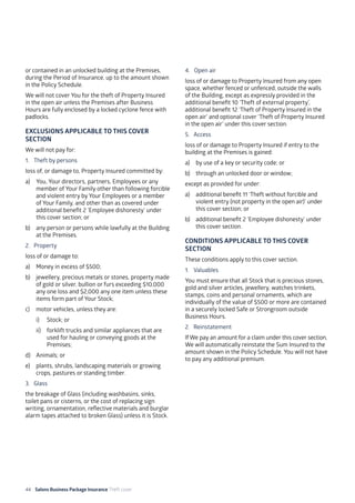 44 Salons Business Package Insurance Theft cover 									
	
or contained in an unlocked building at the Premises,
during the Period of Insurance, up to the amount shown
in the Policy Schedule.
We will not cover You for the theft of Property Insured
in the open air unless the Premises after Business
Hours are fully enclosed by a locked cyclone fence with
padlocks.
EXCLUSIONS APPLICABLE TO THIS COVER
SECTION
We will not pay for:
1. 	 Theft by persons
loss of, or damage to, Property Insured committed by:
a)	 You, Your directors, partners, Employees or any
member of Your Family other than following forcible
and violent entry by Your Employees or a member
of Your Family, and other than as covered under
additional benefit 2 ‘Employee dishonesty’ under
this cover section; or
b)	 any person or persons while lawfully at the Building
at the Premises.
2. 	 Property
loss of or damage to:
a)	 Money in excess of $500;
b)	 jewellery, precious metals or stones, property made
of gold or silver, bullion or furs exceeding $10,000
any one loss and $2,000 any one item unless these
items form part of Your Stock;
c)	 motor vehicles, unless they are:
i)	 Stock; or
ii)	 forklift trucks and similar appliances that are
used for hauling or conveying goods at the
Premises;
d)	 Animals; or
e)	 plants, shrubs, landscaping materials or growing
crops, pastures or standing timber.
3. 	 Glass
the breakage of Glass (including washbasins, sinks,
toilet pans or cisterns, or the cost of replacing sign
writing, ornamentation, reflective materials and burglar
alarm tapes attached to broken Glass) unless it is Stock.
4. Open air
loss of or damage to Property Insured from any open
space, whether fenced or unfenced, outside the walls
of the Building, except as expressly provided in the
additional benefit 10 ‘Theft of external property’,
additional benefit 12 ‘Theft of Property Insured in the
open air’ and optional cover ‘Theft of Property Insured
in the open air’ under this cover section.
5. 	 Access
loss of or damage to Property Insured if entry to the
building at the Premises is gained:
a)	 by use of a key or security code; or
b)	 through an unlocked door or window;
except as provided for under:
a)	 additional benefit 11 ‘Theft without forcible and
violent entry (not property in the open air)’ under
this cover section; or
b)	 additional benefit 2 ‘Employee dishonesty’ under
this cover section.
CONDITIONS APPLICABLE TO THIS COVER
SECTION
These conditions apply to this cover section.
1. 	 Valuables
You must ensure that all Stock that is precious stones,
gold and silver articles, jewellery, watches trinkets,
stamps, coins and personal ornaments, which are
individually of the value of $500 or more are contained
in a securely locked Safe or Strongroom outside
Business Hours.
2. 	 Reinstatement
If We pay an amount for a claim under this cover section,
We will automatically reinstate the Sum Insured to the
amount shown in the Policy Schedule. You will not have
to pay any additional premium.
 