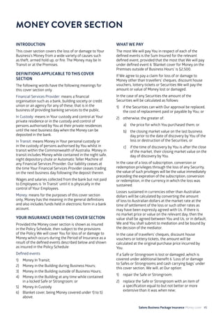 Salons Business Package Insurance Money cover 45
INTRODUCTION
This cover section covers the loss of or damage to Your
Business’s Money from a wide variety of causes such
as theft, armed hold up, or fire. The Money may be In
Transit or at the Premises.
DEFINITIONS APPLICABLE TO THIS COVER
SECTION
The following words have the following meanings for
this cover section only.
Financial Services Provider: means a financial
organisation such as a bank, building society or credit
union or an agency for any of these, that is in the
business of providing banking services to the public.
In Custody: means in Your custody and control at Your
private residence or in the custody and control of
persons authorised by You at their private residences
until the next business day when the Money can be
deposited in the bank.
In Transit: means Money in Your personal custody or
in the custody of persons authorised by You whilst in
transit within the Commonwealth of Australia. Money in
transit includes Money while contained in the night safe,
night depository chute or Automatic Teller Machine of
any Financial Services Provider. Our liability ceases at
the time Your Financial Services Provider ceases trading
on the next business day following the deposit therein.
Wages and salaries collected from the bank but not paid
to Employees is ‘In Transit’ until it is physically in the
control of Your Employees.
Money: means for the purposes of this cover section
only, Money has the meaning in the general definitions
and also includes funds held in electronic form in a bank
account.
YOUR INSURANCE UNDER THIS COVER SECTION
Provided the Money cover section is shown as insured
in the Policy Schedule, then subject to the provisions
of the Policy We will cover You for loss of or damage to
Money which occurs during the Period of Insurance as a
result of the defined events described below and shown
as insured in the Policy Schedule:
Defined events
1) 	 Money In Transit;
2) 	 Money in the Building during Business Hours;
3) 	 Money in the Building outside of Business Hours;
4) 	 Money in the Building at any time while contained
in a locked Safe or Strongroom; or
5) 	 Money In Custody
6) 	 Blanket cover, being Money covered under 1) to 5)
above.
WHAT WE PAY
The most We will pay You in respect of each of the
defined events is the Sum Insured for the relevant
defined event, provided that the most that We will pay
under defined event 6 ’Blanket cover for Money on the
Premises outside of Business Hours’ is $2,500.
If We agree to pay a claim for loss of or damage to
Money other than travellers’ cheques, discount house
vouchers, lottery tickets or Securities We will pay the
amount or value of Money lost or damaged.
In the case of any Securities the amount of the
Securities will be calculated as follows:
1)	 if the Securities can with Our approval be replaced,
the cost of replacement paid or payable by You; or
2)	 otherwise, the greater of:
a)	 the price for which You purchased them; or
b)	 the closing market value on the last business
day prior to the date of discovery by You of the
loss or destruction of the Securities; or
c) 	 if the time of discovery by You is after the close
of the market, their closing market value on the
day of discovery by You.
In the case of a loss of subscription, conversion or
redemption privileges through the loss of any Security,
the value of such privileges will be the value immediately
preceding the expiration of the subscription, conversion
or redemption, in the currency in which the loss was
sustained.
Losses sustained in currencies other than Australian
dollars will be calculated by converting the amount
of loss to Australian dollars at the market rate at the
time of settlement of the loss or such other rates as
may have been expressly agreed with Us. If there is
no market price or value on the relevant day, then the
value shall be agreed between You and Us, or in default,
We and You shall submit to mediation and be bound by
the decision of the mediator.
In the case of travellers’ cheques, discount house
vouchers or lottery tickets, the amount will be
calculated at the original purchase price incurred by
You.
If a Safe or Strongroom is lost or damaged ,which is
covered under additional benefit 6 ‘Loss of or damage
to Safes or Strongrooms and cash carrying bags’ under
this cover section, We will, at Our option:
1)	 repair the Safe or Strongroom;
2)	 replace the Safe or Strongroom with an item of
a specification equal to but not better or more
extensive than it was when new;
MONEY COVER SECTION
 
