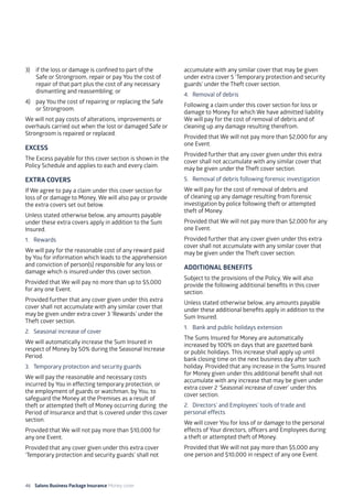 46 Salons Business Package Insurance Money cover 									
3)	 if the loss or damage is confined to part of the
Safe or Strongroom, repair or pay You the cost of
repair of that part plus the cost of any necessary
dismantling and reassembling; or
4)	 pay You the cost of repairing or replacing the Safe
or Strongroom.
We will not pay costs of alterations, improvements or
overhauls carried out when the lost or damaged Safe or
Strongroom is repaired or replaced.
EXCESS
The Excess payable for this cover section is shown in the
Policy Schedule and applies to each and every claim.
EXTRA COVERS
If We agree to pay a claim under this cover section for
loss of or damage to Money, We will also pay or provide
the extra covers set out below.
Unless stated otherwise below, any amounts payable
under these extra covers apply in addition to the Sum
Insured.
1. 	 Rewards
We will pay for the reasonable cost of any reward paid
by You for information which leads to the apprehension
and conviction of person(s) responsible for any loss or
damage which is insured under this cover section.
Provided that We will pay no more than up to $5,000
for any one Event.
Provided further that any cover given under this extra
cover shall not accumulate with any similar cover that
may be given under extra cover 3 ‘Rewards’ under the
Theft cover section.
2. 	 Seasonal increase of cover
We will automatically increase the Sum Insured in
respect of Money by 50% during the Seasonal Increase
Period.
3. 	 Temporary protection and security guards
We will pay the reasonable and necessary costs
incurred by You in effecting temporary protection, or
the employment of guards or watchman, by You, to
safeguard the Money at the Premises as a result of
theft or attempted theft of Money occurring during the
Period of Insurance and that is covered under this cover
section.
Provided that We will not pay more than $10,000 for
any one Event.
Provided that any cover given under this extra cover
‘Temporary protection and security guards’ shall not
accumulate with any similar cover that may be given
under extra cover 5 ‘Temporary protection and security
guards’ under the Theft cover section.
4. 	Removal of debris
Following a claim under this cover section for loss or
damage to Money for which We have admitted liability
We will pay for the cost of removal of debris and of
cleaning up any damage resulting therefrom.
Provided that We will not pay more than $2,000 for any
one Event.
Provided further that any cover given under this extra
cover shall not accumulate with any similar cover that
may be given under the Theft cover section.
5. 	 Removal of debris following forensic investigation
We will pay for the cost of removal of debris and
of cleaning up any damage resulting from forensic
investigation by police following theft or attempted
theft of Money.
Provided that We will not pay more than $2,000 for any
one Event.
Provided further that any cover given under this extra
cover shall not accumulate with any similar cover that
may be given under the Theft cover section.
ADDITIONAL BENEFITS
Subject to the provisions of the Policy, We will also
provide the following additional benefits in this cover
section.
Unless stated otherwise below, any amounts payable
under these additional benefits apply in addition to the
Sum Insured.
1. 	 Bank and public holidays extension
The Sums Insured for Money are automatically
increased by 100% on days that are gazetted bank
or public holidays. This increase shall apply up until
bank closing time on the next business day after such
holiday. Provided that any increase in the Sums Insured
for Money given under this additional benefit shall not
accumulate with any increase that may be given under
extra cover 2 ‘Seasonal increase of cover’ under this
cover section.
2. 	 Directors’ and Employees’ tools of trade and
personal effects
We will cover You for loss of or damage to the personal
effects of Your directors, officers and Employees during
a theft or attempted theft of Money.
Provided that We will not pay more than $5,000 any
one person and $10,000 in respect of any one Event.
 