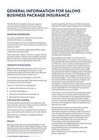 2 Salons Business Package Insurance General Information 										
	 	 		 	 		
The information contained in this part is general
information only and does not form part of Your
contract with Us. The Policy Terms and Conditions in the
rest of this booklet contain details of Your contract.
IMPORTANT INFORMATION
Your Policy is important. Please ensure You read it
carefully and keep it in a safe place.
The Policy makes provision for payment of Goods and
Services Tax by You in relation to premiums and by Us in
relation to claims.
If You have any questions regarding the Policy, please
contact Your insurance broker.
Plans, documents, reports, contracts, receipts, manuals
and serial numbers relating to Your property should be
kept. If a claim occurs they may be required by Us and
they will assist You completing Your claim form.
YOUR DUTY OF DISCLOSURE
Before You enter into an insurance contract, You have
a duty to tell Us anything that You know, or could
reasonably be expected to know, which may affect Our
decision to insure You and on what terms.
You have this duty until We agree to insure You.
You have the same duty before You renew, extend, vary
or reinstate an insurance contract.
You do not need to tell Us anything that:
•	 reduces the risk We insure You for; or
•	 is common knowledge; or
•	 We know or should know as an insurer; or
•	 We waive Your duty to tell Us about.
If You do not tell Us something
If You do not tell Us anything You are required to, We
may cancel Your contract or reduce the amount We will
pay You if You make a claim, or both.
If Your failure to tell Us is fraudulent, We may refuse to
pay a claim and treat the contract as if it never existed.
After the Policy is entered into, ongoing disclosure
obligations apply.
PRIVACY
Both Great Lakes Reinsurance (UK) SE (ARBN 127 740
532, ABN 18 964 580 576, AFSL 318603) trading as Great
Lakes Australia (‘GLA’) and Calibre Commercial Insurance
Pty Ltd (‘Calibre Insurance’) are committed to the safe
and careful use of Your personal information in the
manner required by the Privacy Act 1988 (Cth) and the
Australian Privacy Principles and the terms of the Policy.
Calibre Insurance and/or GLA collect Your personal
information in order to assess Your application for
insurance and, if Your application is accepted, to
administer and manage the Policy and respond to any
claim that You make. To do this, Your personal information
may need to be disclosed to reinsurers, service providers
and related entities who carry out activities on Our and
Calibre Insurance’s behalf, such as assessors, facilitators or
credit references bureaus (for a full list please see Calibre
Insurance’s and GLA’s privacy policies), some of whom
may be located in overseas countries. Our contractual
arrangements generally include an obligation for these
reinsurers, service providers and related entities to comply
with Australian privacy laws.
By providing Us and Calibre Insurance with Your
personal information, You consent to the disclosure of
Your personal information (including sensitive information)
to reinsurers, service providers and related entities in
overseas countries to enable Us and Calibre Insurance
to assess Your application, to administer and manage
the Policy and to respond to any claim that You make.
Your personal information (including sensitive information)
may be disclosed to entities in the following countries:
Canada, Germany, India, Singapore, South Africa and
the United Kingdom. If You consent to the disclosure of
Your personal information to overseas recipients, and
the overseas recipient handles Your personal
information in a way other than in accordance with the
Australian privacy laws, We and Calibre Insurance may
not be responsible for the handling of Your personal
information by the overseas recipient.
If You choose not to provide Your personal information
and/or choose not to consent and/or withdraw Your
consent to the disclosure of Your personal information
to overseas entities at any stage, We and/or Calibre
Insurance may not be able to assess Your application or
administer and manage the Policy and respond to any
claim that You make.
Our and Calibre Insurance’s privacy policies contain
information on how You may access personal
information that each of Us hold, or seek correction of
Your personal information and information on how to
make a complaint about the handling of Your personal
information and how complaints are handled. If You
require more information, You can access the GLA
Privacy Policy and Privacy Statement at 			
www.munichre.com/io/gla/en/privacy_statement.aspx
or Calibre Insurance’s Privacy Policy at			
www.calibreinsurance.com.au/privacy-policy-pdf/	
and Privacy Statement at 				
www.calibreinsurance.com.au/privacy-security/
privacy-statement/
GENERAL INFORMATION FOR SALONS
BUSINESS PACKAGE INSURANCE
 