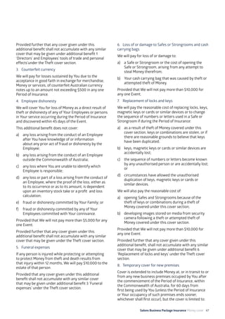Salons Business Package Insurance Money cover 47
Provided further that any cover given under this
additional benefit shall not accumulate with any similar
cover that may be given under additional benefit 1
‘Directors’ and Employees’ tools of trade and personal
effects’under the Theft cover section.
3. 	 Counterfeit currency
We will pay for losses sustained by You due to the
acceptance in good faith in exchange for merchandise,
Money or services, of counterfeit Australian currency
notes up to an amount not exceeding $500 in any one
Period of Insurance.
4. 	Employee dishonesty
We will cover You for loss of Money as a direct result of
theft or dishonesty of any of Your Employees or persons
in Your service occurring during the Period of Insurance
and discovered within 45 days of the Event.
This additional benefit does not cover:
a)	 any loss arising from the conduct of an Employee
after You have knowledge of or information
about any prior act of fraud or dishonesty by the
Employee;
b)	 any loss arising from the conduct of an Employee
outside the Commonwealth of Australia;
c)	 any loss where You are unable to identify which
Employee is responsible;
d)	 any loss or part of a loss arising from the conduct of
an Employee, where the proof of the loss, either as
to its occurrence or as to its amount, is dependent
upon an inventory stock take or a profit and loss
calculation;
e)	 fraud or dishonesty committed by Your Family; or
f)	 fraud or dishonesty committed by any of Your
Employees committed with Your connivance.
Provided that We will not pay more than $5,000 for any
one Event.
Provided further that any cover given under this
additional benefit shall not accumulate with any similar
cover that may be given under the Theft cover section.
5. 	 Funeral expenses
If any person is injured while protecting or attempting
to protect Money from theft and death results from
that injury within 12 months, We will pay $10,000 to the
estate of that person.
Provided that any cover given under this additional
benefit shall not accumulate with any similar cover
that may be given under additional benefit 3 ‘Funeral
expenses’ under the Theft cover section.
6. 	 Loss of or damage to Safes or Strongrooms and cash
carrying bags
We will pay for loss of or damage to:
a)	 a Safe or Strongroom or the cost of opening the
Safe or Strongroom, arising from any attempt to
steal Money therefrom;
b)	 Your cash carrying bag that was caused by theft or
attempted theft of Money.
Provided that We will not pay more than $10,000 for
any one Event.
7. 	 Replacement of locks and keys
We will pay the reasonable cost of replacing locks, keys,
magnetic keys or cards or similar devices or to change
the sequence of numbers or letters used in a Safe or
Strongroom if during the Period of Insurance:
a)	 as a result of theft of Money covered under this
cover section, keys or combinations are stolen, or if
there are reasonable grounds to believe that keys
have been duplicated;
b)	 keys, magnetic keys or cards or similar devices are
accidentally lost;
c)	 the sequence of numbers or letters become known
by any unauthorised person or are accidentally lost;
or
d)	 circumstances have allowed the unauthorised
duplication of keys, magnetic keys or cards or
similar devices.
We will also pay the reasonable cost of:
a)	 opening Safes and Strongrooms because of the
theft of keys or combinations during a theft of
Money covered under this cover section;
b)	 developing images stored on media from security
camera following a theft or attempted theft of
Money covered under this cover section.
Provided that We will not pay more than $10,000 for
any one Event.
Provided further that any cover given under this
additional benefit, shall not accumulate with any similar
cover that may be given under additional benefit 6
‘Replacement of locks and keys’ under the Theft cover
section.
8. 	Temporary cover for new premises
Cover is extended to include Money at, or in transit to or
from any new business premises occupied by You after
the commencement of the Period of Insurance, within
the Commonwealth of Australia, for 60 days from
first being used by You (unless the Period of Insurance
or Your occupancy of such premises ends sooner,
whichever shall first occur), but the cover is limited to:
 