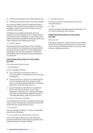 48 Salons Business Package Insurance Money cover 									
a)	 the Business described in the Policy Schedule; and
b)	 the Money insured described in the Policy Schedule.
Our maximum liability under this additional benefit is
limited to 20% of the Sum Insured shown in the Policy
Schedule in relation to each item of Money covered
under this cover section.
Full details of such additional premises are to be
supplied to Us within 60 days of Your commencement
to use the premises. If We agree to cover Money at the
additional premises beyond this 60 day period, We may
require payment of an additional premium.
9. 	 Traveller’s Money
We will pay You for loss of Money in Your custody, or
in the custody of Your Employee, occurring during the
Period of Insurance, while You or Your Employee are
travelling for Your Business anywhere in the world.
Provided that We will not pay more than $10,000 for
any one Event.
EXCLUSIONS APPLICABLE TO THIS COVER
SECTION
This cover section does not cover:
1. Missing Money
loss of or damage to Money:
a)	 due to shortages resulting from clerical or
accounting errors, or loss due to errors in receiving
or paying out;
b)	 by any intentional or wilful act or omission by You
or Your Employees with Your connivance other
than as covered by additional benefit 4 ‘Employee
dishonesty’ under this cover section; or
c)	 by any fraudulent or dishonest acts committed
by You, Your Family members or any of Your
Employees acting alone or in collusion with others
other than as covered by the additional benefit 4
‘Employee dishonesty’ under this cover section.
2. 	 Key or combination in Building
loss of Money from any Safe or Strongroom opened by
a key or by use of details of a combination that are left
on the Premises outside Business Hours.
3. 	 Unattended
loss of or damage to Money in or from an unattended
vehicle that is not locked.
4. 	Loss outside the Commonwealth of Australia
loss of or damage to Money occurring outside the
Commonwealth of Australia except as provided under
additional benefit 9 ‘Traveller’s Money’.
5. 	 Consequential Loss
loss of use, loss of earning capacity and any other
Consequential Loss.
6. 	 ATMs
loss of or damage to Money that does not belong to You
in or from an Automatic Teller Machine.
CONDITION APPLICABLE TO THIS COVER
SECTION
Reinstatement
If We pay an amount for a claim under this cover section
We will automatically reinstate the Sum Insured to the
amount shown in the Policy Schedule. You will not have
to pay any additional premium.
 