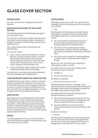 Salons Business Package Insurance Glass cover 49
INTRODUCTION
This cover section covers breakage of Glass at the
Premises.
DEFINITIONS APPLICABLE TO THIS COVER
SECTION
The following words have the following meanings for
this cover section only.
External Glass: means Glass or plastic material used as
Glass fixed in external windows, doors, showcases or
skylights forming part of the building, and any ceramic
tiled shop fronts.
Glass: means External Glass, Internal Glass and
Specified Glass.
Internal Glass: means:
a) 	 Glass, or plastic material used as Glass in internal
partitions, windows and doors, Glass in counters,
Glass forming shelves and/or stock restraints,
interior showcases, fixed mirrors and other fixed
internal Glass including ceramic vitreous china
urinals, toilet pans and hand basins; and
b) 	 frames of showcases, display cabinets and counters
containing the broken Glass in the building.
Specified Glass: means Glass specifically designated in
the Policy Schedule under ‘Specified Glass’.
YOUR INSURANCE UNDER THIS COVER SECTION
Provided the Glass cover section is shown as insured in
the Policy Schedule, then subject to the provisions of
the Policy We will insure You for Breakage of Glass that
is shown as insured in the Policy Schedule which You
own or for which You are legally responsible, occurring
during the Period of Insurance at the Premises.
WHAT WE PAY
We will pay for the cost of replacement of the broken
Glass with Glass of similar manufacture and quality
including the reasonable costs for after-hours service
by repairers, express delivery and overtime charges
to repair or replace the broken Glass. We will also pay
the extra cost necessarily incurred to comply with the
minimum requirements of any statutory authority when
replacing the broken Glass.
EXCESS
The Excess payable for this cover section is shown in
the Policy Schedule and applies to each and every claim
made under this cover section.
EXTRA COVERS
If We agree to pay a claim under this cover section for
Breakage of Glass, We will also pay for the extra covers
set out below.
1. 	 Costs
We will pay for the following costs provided they are
reasonably incurred by You and are directly related
to damage to Glass that is covered under this cover
section:
a)	 the cost of temporary shuttering necessary to
secure otherwise exposed stock or contents
pending replacement of the broken Glass;
b)	 the costs incurred in replacing sign-writing,
ornamentation, reflective materials and burglar
alarm tapes and connections attached to the broken
Glass;
c)	 the cost incurred in repairing or replacing damage
to window, door or showcase frames and their
fittings.
We will not cover You for the cost of repairing or
replacing bars, grilles or shutters.
Our liability under this extra cover during any one
Period of Insurance is limited to:
a) 	 $10,000; or
b) 	 the Sum Insured for ‘Costs’,
whichever is the greater.
2. 	 Destruction of Contents or Stock
We will pay for destruction of, or damage to Your
Contents or Stock, caused by broken Glass following the
Breakage of Glass where such Breakage constitutes an
admissible claim under this cover section.
Our liability under this extra cover during any one
Period of Insurance is limited to:
a)	 the cost value (excluding profit of any kind) of Your
Stock or Contents destroyed or damaged, less any
amount realised from the sale or salvage; or
b)	 the sum of $8,000 or the Sum Insured for
‘Destruction of Contents or Stock’ (whichever is the
greater),
whichever is the lesser.
3. 	 Rewards
We will pay the reasonable cost of any reward paid by
You for information which leads to the apprehension
and conviction of person(s) responsible for any loss or
damage which is insured under this cover section.
GLASS COVER SECTION
 