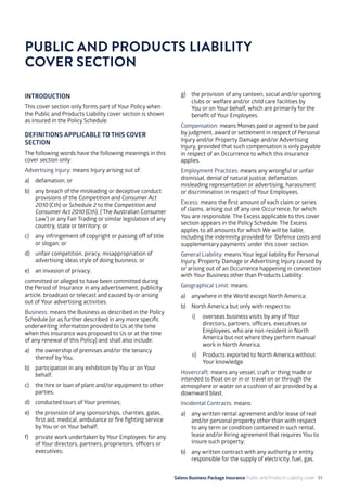 Salons Business Package Insurance Public and Products Liability cover 51
INTRODUCTION
This cover section only forms part of Your Policy when
the Public and Products Liability cover section is shown
as insured in the Policy Schedule.
DEFINITIONS APPLICABLE TO THIS COVER
SECTION
The following words have the following meanings in this
cover section only:
Advertising Injury: means Injury arising out of:
a)	 defamation; or
b)	 any breach of the misleading or deceptive conduct
provisions of the Competition and Consumer Act
2010 (Cth) or Schedule 2 to the Competition and
Consumer Act 2010 (Cth), (‘The Australian Consumer
Law’) or any Fair Trading or similar legislation of any
country, state or territory; or
c)	 any infringement of copyright or passing off of title
or slogan; or
d)	 unfair competition, piracy, misappropriation of
advertising ideas style of doing business; or
e)	 an invasion of privacy;
committed or alleged to have been committed during
the Period of Insurance in any advertisement, publicity
article, broadcast or telecast and caused by or arising
out of Your advertising activities.
Business: means the Business as described in the Policy
Schedule (or as further described in any more specific
underwriting information provided to Us at the time
when this insurance was proposed to Us or at the time
of any renewal of this Policy) and shall also include:
a)	 the ownership of premises and/or the tenancy
thereof by You;
b)	 participation in any exhibition by You or on Your
behalf;
c)	 the hire or loan of plant and/or equipment to other
parties;
d)	 conducted tours of Your premises;
e)	 the provision of any sponsorships, charities, galas,
first aid, medical, ambulance or fire fighting service
by You or on Your behalf;
f)	 private work undertaken by Your Employees for any
of Your directors, partners, proprietors, officers or
executives;
g)	 the provision of any canteen, social and/or sporting
clubs or welfare and/or child care facilities by
You or on Your behalf, which are primarily for the
benefit of Your Employees.
Compensation: means Monies paid or agreed to be paid
by judgment, award or settlement in respect of Personal
Injury and/or Property Damage and/or Advertising
Injury, provided that such compensation is only payable
in respect of an Occurrence to which this insurance
applies.
Employment Practices: means any wrongful or unfair
dismissal, denial of natural justice, defamation,
misleading representation or advertising, harassment
or discrimination in respect of Your Employees.
Excess: means the first amount of each claim or series
of claims, arising out of any one Occurrence, for which
You are responsible. The Excess applicable to this cover
section appears in the Policy Schedule. The Excess
applies to all amounts for which We will be liable,
including the indemnity provided for ‘Defence costs and
supplementary payments’ under this cover section.
General Liability: means Your legal liability for Personal
Injury, Property Damage or Advertising Injury caused by
or arising out of an Occurrence happening in connection
with Your Business other than Products Liability.
Geographical Limit: means:
a)	 anywhere in the World except North America;
b)	 North America but only with respect to:
i)	 overseas business visits by any of Your
directors, partners, officers, executives or
Employees, who are non-resident in North
America but not where they perform manual
work in North America;
ii)	 Products exported to North America without
Your knowledge.
Hovercraft: means any vessel, craft or thing made or
intended to float on or in or travel on or through the
atmosphere or water on a cushion of air provided by a
downward blast.
Incidental Contracts: means:
a)	 any written rental agreement and/or lease of real
and/or personal property other than with respect
to any term or condition contained in such rental,
lease and/or hiring agreement that requires You to
insure such property;
b)	 any written contract with any authority or entity
responsible for the supply of electricity, fuel, gas,
PUBLIC AND PRODUCTS LIABILITY 	
COVER SECTION
 