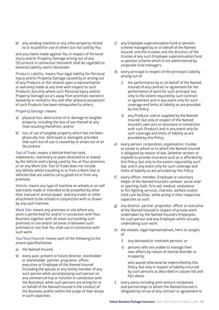 Salons Business Package Insurance Public and Products Liability cover 53
b)	 any vending machine or any other property rented
to or located for use of others but not sold by You;
and any claims made against You in respect of Personal
Injury and/or Property Damage arising out of any
Occurrence in connection therewith shall be regarded as
General Liability claims hereunder.
Products Liability: means Your legal liability for Personal
Injury and/or Property Damage caused by or arising out
of any Products or the reliance upon a representation
or warranty made at any time with respect to such
Products; but only where such Personal Injury and/or
Property Damage occurs away from premises owned or
leased by or rented to You and after physical possession
of such Products has been relinquished to others.
Property Damage: means:
a)	 physical loss, destruction of or damage to tangible
property, including the loss of use thereof at any
time resulting therefrom; and/or
b)	 loss of use of tangible property which has not been
physically lost, destroyed or damaged; provided
that such loss of use is caused by or arises out of an
Occurrence.
Tool of Trade: means a Vehicle that has tools,
implements, machinery or plant attached to or towed
by the Vehicle and is being used by You at Your premises
or on any Work Site. Tool of Trade does not include
any Vehicle whilst travelling to or from a Work Site or
Vehicles that are used to carry goods to or from any
premises.
Vehicle: means any type of machine on wheels or on self
laid tracks made or intended to be propelled by other
than manual or animal power, and any trailer or other
attachment to be utilised in conjunction with or drawn
by any such machine.
Work Site: means any premises or site where any
work is performed for and/or in connection with Your
Business together with all areas surrounding such
premises or site and/or all areas in between such
premises or site that You shall use in connection with
such work.
You/Your/Insured: means each of the following to the
extent specified below:
a)	 the Named Insured;
b)	 every past, present or future director, stockholder
or shareholder, partner, proprietor, officer,
executive or Employee of the Named Insured
(including the spouse or any family member of any
such person while accompanying such person on
any commercial trip or function in connection with
the Business), while such persons are acting for or
on behalf of the Named Insured in the conduct of
the Business and/or within the scope of their duties
in such capacities;
c)	 any Employee superannuation fund or pension
scheme managed by or on behalf of the Named
Insured, and the trustees and the directors of the
trustee of any such Employee superannuation fund
or pension scheme which is not administered by
corporate fund managers;
d)	 every principal in respect of the principal’s liability
arising out of:
i)	 the performance by or on behalf of the Named
Insured of any contract or agreement for the
performance of work for such principal, but
only to the extent required by such contract
or agreement and in any event only for such
coverage and limits of liability as are provided
by this Policy;
ii)	 any Products sold or supplied by the Named
Insured, but only in respect of the Named
Insured’s own acts or omissions in connection
with such Products and in any event only for
such coverage and limits of liability as are
provided by this Policy.
e)	 every person, corporation, organisation, trustee
or estate to whom or to which the Named Insured
is obligated by reason of law, (whether written or
implied) to provide insurance such as is afforded by
this Policy, but only to the extent required by such
law, and in any event only for such coverage and
limits of liability as are provided by this Policy;
f)	 every officer, member, Employee or voluntary
helper of the Named Insured’s canteen, social and/
or sporting clubs, first aid, medical, ambulance
or fire fighting services, charities, welfare and/or
child care facilities, while acting in their respective
capacities as such;
g)	 any director, partner, proprietor, officer or executive
of the Named Insured in respect of private work
undertaken by the Named Insured’s Employees
for such person and any Employee whilst actually
undertaking such work;
h)	 the estates, legal representatives, heirs or assigns
of:
i)	 any deceased or insolvent persons; or
ii)	 persons who are unable to manage their
own affairs by reason of mental disorder or
incapacity;
	 who would otherwise be indemnified by this
Policy, but only in respect of liability incurred
by such persons as described in clauses h)i) and
h)ii) above.
i)	 every party including joint venture companies
and partnerships to whom the Named Insured is
obligated by virtue of any contract or agreement to
 