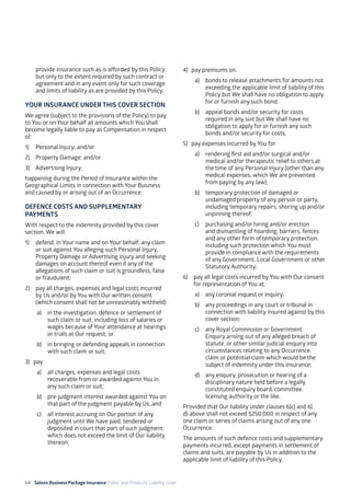 54 Salons Business Package Insurance Public and Products Liability cover 	 	 	 	
provide insurance such as is afforded by this Policy;
but only to the extent required by such contract or
agreement and in any event only for such coverage
and limits of liability as are provided by this Policy.
YOUR INSURANCE UNDER THIS COVER SECTION
We agree (subject to the provisions of the Policy) to pay
to You or on Your behalf all amounts which You shall
become legally liable to pay as Compensation in respect
of:
1)	 Personal Injury; and/or
2)	 Property Damage; and/or
3)	 Advertising Injury;
happening during the Period of Insurance within the
Geographical Limits in connection with Your Business
and caused by or arising out of an Occurrence.
DEFENCE COSTS AND SUPPLEMENTARY
PAYMENTS
With respect to the indemnity provided by this cover
section, We will:
1)	 defend, in Your name and on Your behalf, any claim
or suit against You alleging such Personal Injury,
Property Damage or Advertising Injury and seeking
damages on account thereof even if any of the
allegations of such claim or suit is groundless, false
or fraudulent;
2)	 pay all charges, expenses and legal costs incurred
by Us and/or by You with Our written consent
(which consent shall not be unreasonably withheld):
a)	 in the investigation, defence or settlement of
such claim or suit, including loss of salaries or
wages because of Your attendance at hearings
or trials at Our request; or
b)	 in bringing or defending appeals in connection
with such claim or suit;
3)	pay:
a)	 all charges, expenses and legal costs
recoverable from or awarded against You in
any such claim or suit;
b)	 pre-judgment interest awarded against You on
that part of the judgment payable by Us; and
c)	 all interest accruing on Our portion of any
judgment until We have paid, tendered or
deposited in court that part of such judgment
which does not exceed the limit of Our liability
thereon;
4)	 pay premiums on:
a)	 bonds to release attachments for amounts not
exceeding the applicable limit of liability of this
Policy but We shall have no obligation to apply
for or furnish any such bond;
b)	 appeal bonds and/or security for costs
required in any suit but We shall have no
obligation to apply for or furnish any such
bonds and/or security for costs;
5)	 pay expenses incurred by You for:
a)	 rendering first aid and/or surgical and/or
medical and/or therapeutic relief to others at
the time of any Personal Injury (other than any
medical expenses, which We are prevented
from paying by any law);
b)	 temporary protection of damaged or
undamaged property of any person or party,
including temporary repairs, shoring up and/or
unpinning thereof;
c)	 purchasing and/or hiring and/or erection
and dismantling of hoarding, barriers, fences
and any other form of temporary protection,
including such protection which You must
provide in compliance with the requirements
of any Government, Local Government or other
Statutory Authority;
6)	 pay all legal costs incurred by You with Our consent
for representation of You at:
a)	 any coronial inquest or inquiry;
b)	 any proceedings in any court or tribunal in
connection with liability insured against by this
cover section;
c)	 any Royal Commission or Government
Enquiry arising out of any alleged breach of
statute, or other similar judicial enquiry into
circumstances relating to any Occurrence,
claim or potential claim which would be the
subject of indemnity under this insurance;
d)	 any enquiry, prosecution or hearing of a
disciplinary nature held before a legally
constituted enquiry board, committee,
licensing authority or the like.
Provided that Our liability under clauses 6)c) and 6)
d) above shall not exceed $250,000 in respect of any
one claim or series of claims arising out of any one
Occurrence.
The amounts of such defence costs and supplementary
payments incurred, except payments in settlement of
claims and suits, are payable by Us in addition to the
applicable limit of liability of this Policy.
 