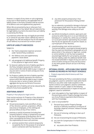 Salons Business Package Insurance Public and Products Liability cover 55
However, in respect of any claims or suits originating
in any court in North America, the applicable limit of
liability shown in the Policy Schedule shall be inclusive
of all defence costs and supplementary payments.
Where We are prevented by law or otherwise from
making payments on Your behalf, We will indemnify You
for legal liability incurred to the extent that such liability
is covered by this Policy.
In jurisdictions where We may not legally be permitted
to, or cannot for any other reason, defend any claim or
suit against You, We will reimburse You for the expense
of such defence incurred with Our written consent.
LIMITS OF LIABILITY AND EXCESS
Subject to:
i)	 the ‘Claims preparation expenses’ provision
under ‘General Policy Conditions’;
ii)	 the ‘Defence costs and supplementary
payments’ clause above;
iii)	 sub-paragraph e) of additional benefit ‘Property
in Your physical or legal control’ below;
a)	 for General Liability the limit of liability specified in
the Policy Schedule represents the maximum
amount which We shall be liable to pay in respect of
any one claim or series of claims arising out of any
one Occurrence;
b)	 for Products Liability the limit of liability specified
in the Policy Schedule represents the maximum
amount which We shall be liable to pay in respect
of any one claim or series of claims, and in the
aggregate during any one Period of Insurance.
The applicable limit of liability will not be reduced by the
amount of any Excess payable by You.
ADDITIONAL BENEFIT
Property in Your physical or legal control
Cover section exclusion 16 ‘Property in Your physical or
legal control’ under this cover section shall not apply
with regard to:
a)	 the personal property, tools and effects of any
of Your directors, partners, proprietors, officers,
executives or Employees, or the clothing and
personal effects of any of Your visitors;
b)	 premises or part(s) of premises (including their
contents) leased or rented, or temporarily occupied
by, You for the purpose of the Business, but no
cover is provided by the Policy if You have assumed
the responsibility to insure such premises;
c)	 i)	 premises (and/or) their contents temporarily 	
	 occupied by You for the purpose of carrying out 	
	 work in connection with Your Business; or
	 ii)	 any other property temporarily in Your 		
	 possession for the purpose of being worked 	
	upon;
	 but no indemnity is granted for damage to that part
of any property upon which You are or have been
working if the damage arises solely out of such
work;
d)	 any Vehicle (including its contents, spare parts and
accessories while they are in or on such Vehicle) not
belonging to or used by You, whilst any such Vehicle
is in a car park owned or operated by You provided
that You do not operate the car park for reward, as
a principal part of Your Business;
e)	 notwithstanding cover section exclusion 6
‘Contractual liability’, any property (except property
that You own) not mentioned in paragraphs a) to d)
above whilst in Your physical or legal care, custody
or control whether or not You have accepted or
assumed legal liability for such property, provided
that Our liability under this additional benefit shall
not exceed $250,000 in respect of any one claim or
series of claims arising out of any one Occurrence
or any other greater amount set out in the Policy
Schedule.
OPTIONAL COVERS – APPLICABLE ONLY WHERE
SHOWN AS INSURED IN THE POLICY SCHEDULE
1. 	 Products exported to North America with Your
knowledge
The cover provided by the Policy is extended to include
any judgment, award or settlement made within North
America or any other order made anywhere in the
world to enforce such judgment, award or settlement
either in whole or in part, subject to the following
additional terms and exclusions in respect of any such
judgment, award or settlement:
a)	 cover only applies to Your legal liability in respect of
Personal Injury and/or Property Damage that arises
out of any Products exported to North America
with Your knowledge;
b)	 cover is not provided for:
i)	 Personal Injury and/or Property Damage
directly or indirectly caused by or arising out of
discharge, dispersal, emission, release or escape
of Pollutants;
ii)	 the cost of removing, nullifying or clean up of
Pollutants;
iii)	 the cost of preventing the escape of Pollutants;
iv)	 any claim for Compensation if in North America
You have:
a)	 any assets other than Products;
 