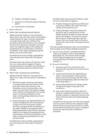 56 Salons Business Package Insurance Public and Products Liability cover 	 	 	 	
b)	 related or subsidiary company;
c)	 any person or entity with power of attorney;
and/or
d)	 any franchisor or franchisee.
2. 	 Motor trade cover
a)	 Motor trade, excluding testing and delivery.
	 Additional benefit ‘Property in Your physical or
legal control’ under this cover section is extended to
include Vehicles for repair, servicing, maintenance
or storage whilst within the confines of Your
premises or whilst left stationary in the immediate
vicinity of Your premises in any public or private
road or thoroughfare subject to Our liability not
exceeding the Sum Insured shown in the Policy
Schedule for ‘motor trade, excluding testing and
delivery’ for any one Occurrence.
	 Provided that an Excess of $500 is applicable for
each and every claim made under this optional
cover.
	 Provided further that exclusion 20 ‘Vehicles’ under
this cover section does not apply to Property
Damage arising from any Vehicle (not owned by or
leased to You) whilst within the confines of Your
premises.
b) 	 Motor trade, including testing and delivery.
	 Additional benefit ‘Property in Your physical or
legal control’ under this cover section is extended to
include:
i)	 Vehicles for repairs, servicing, maintenance
or storage whilst within the confines of Your
premises or whilst left stationary in the
immediate vicinity of Your premises in any
public or private road or thoroughfare subject
to Our liability not exceeding the Sum Insured
shown in the Policy Schedule for ‘motor
trade, including testing and delivery’ any one
Occurrence; and
ii) Property Damage to any registered Vehicle not
owned or leased by You but in Your physical
or legal control for the purpose of repairs,
servicing or garaging whilst such Vehicle is on
any public roadway or thoroughfare whilst
being tested and/or collected and/or delivered
subject to Our liability not exceeding the Sum
Insured shown in the Policy Schedule for ‘motor
trade, including testing and delivery’ for any
one Occurrence,
	 Provided that an Excess of $500 is applicable for
each and every claim made under this optional
cover.
	 Provided further that exclusion 20 ‘Vehicles’ under
this cover section does not apply to:
iii)	 Property Damage arising from any Vehicle (not
owned by or leased to You) whilst within the
confines of Your premises; and
iv) Property Damage to any other property not
being Your own or used by You or on Your
behalf caused by the Vehicle as described and
used in item b) above. The maximum amount
We will pay for Property Damage under this
clause is the Sum Insured shown in the Policy
Schedule for ‘motor trade, including testing and
delivery.
The cover provided by optional covers 2a) and 2b) above
shall not apply to any Property Damage arising from:
a) 	the use of any unsafe or unroadworthy Vehicle
unless such condition could not reasonably be
detected by You. This exclusion shall not apply
if such Property Damage was not caused or
contributed to by such unsafe or unroadworthy
condition; or
b) the use of a Vehicle by:
i)	 any person with Your consent who is not
licensed under any relevant law to drive such a
Vehicle; or
ii) 	 anyone whose faculties are impaired by any
drug or intoxicating liquor or by any person
who is convicted of driving at the time of the
Property Damage being under the influence of
intoxicating liquor; or
iii)	 anyone whose blood alcohol reading exceeds
the legal limit (subject to any laws to the
contrary); or
iv)	 anyone who refuses to provide or allow the
taking of a sample of breath, blood or urine for
testing or analysis as required by the law of any
State or Territory where the Property Damage
occurred.
Provided that, We will cover You if You have allowed
a person to drive a Vehicle in Your physical or legal
control and You can prove that You were not aware
that the Vehicle was being driven by or in charge of
that person when they were so affected or
unlicensed.
 