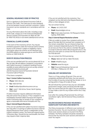 Salons Business Package Insurance General Information 3
GENERAL INSURANCE CODE OF PRACTICE
GLA is a signatory to the General Insurance Code of
Practice (‘the Code’). The Code aims to raise standards
of service between insurers and their customers. Calibre
Insurance’s service standards are in accordance with the
Code.
For any information about the Code, including a copy 	
of the Code, contact Us or the Financial Ombudsman
Service Limited (‘FOS Australia’) on 1800 367 287
(or 1800 FOS AUS) or visit www.codeofpractice.com.au
FINANCIAL CLAIMS SCHEME
In the event of the insolvency of GLA, You may be
entitled to payment under the Financial Claims Scheme.
Access to the scheme is subject to eligibility criteria.
Information about the scheme can be obtained from
the APRA website at www.apra.gov.au and the APRA
hotline on 1300 55 88 49.
DISPUTE RESOLUTION PROCESS
If You are not satisfied with Our service please tell Us so
We can help. We will address complaints in accordance
with Calibre Insurance’s Complaints Handling Process
available at www.calibreinsurance.com.au/wp-content/
uploads/Complaints-process.pdf 				
and the Insurance Council of Australia’s General
Insurance Code of Practice.
If You have a complaint:
Step 1: Contact Calibre Insurance by:
•	 Phone: 1300 306 226
•	 Fax: 1300 559 936
•	Email: feedback@calibreinsurance.com.au
•	 Mail: Level 7, 100 Arthur Street, North Sydney,
NSW 2060
If Calibre Insurance requires additional information
they will contact You to discuss. If Your complaint is not
immediately resolved Calibre Insurance will respond
within 15 business days of receipt of Your complaint or
agree a reasonable alternative timetable with You.
Step 2: Internal Dispute Resolution
If You are not satisfied with Calibre Insurance’s response
You may refer it in writing to Calibre Insurance’s Internal
Dispute Resolution Panel, which is independent of the
original complaint review. The Panel will respond within
15 business days. Should this be unachievable, the Panel
may request a later response date.
If You are not satisfied with the resolution, Your
complaint can be referred to the Dispute Resolution
officer or their delegate at GLA.
You can contact GLA by:
•	 Phone: +61 2 9272 2157
•	 Email: disputes@gla.com.au
•	 Mail: Great Lakes Australia, 143 Macquarie Street, 	
Sydney, NSW 2000
Step 3: External Dispute Resolution scheme
If We are unable to resolve Your complaint within 45
days of the date We first received Your complaint or if
You remain unsatisfied, You can choose to have the
matter reviewed independently by the FOS Australia. 	
Its services are free to You and as a member We agree
to accept its decision where We are bound to do so. You
have up to two years to contact the FOS Australia after
Our final decision.
You can contact the FOS Australia by:
•	 Phone: 1800 367 287 (or 1800 FOS AUS)
•	 Email: info@fos.org.au
•	 Website: www.fos.org.au
•	 Mail: Financial Ombudsman Service Ltd 		
GPO Box 3, Melbourne, VIC 3001
COOLING-OFF INFORMATION
There is a 21 day cooling-off period. If You are not
completely satisfied with the Policy, You can cancel it
from its date of issue by contacting Your broker or Us in
writing within 21 days of its date of issue.
We will refund Your premium less any non-refundable
government charges, taxes and levies that We have
paid. You cannot exercise this right if You are entitled to
or have made a claim for any incident within the 21 day
period.
Even after this cooling-off period ends You still have
cancellation rights. See the General Policy Conditions
section.
SALONS BUSINESS PACKAGE INSURANCE –
SIGNIFICANT FEATURES AND BENEFITS
This Policy incorporates 12 different cover sections of
business insurance. You are insured only in respect of
those cover sections shown as insured in the Policy
Schedule. The Policy Schedule should be checked to
ensure that You have the cover sections and extent of
cover You require.
 
