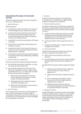 Salons Business Package Insurance Public and Products Liability cover 57
EXCLUSIONS APPLICABLE TO THIS COVER
SECTION
We will not indemnify You for any claims arising from,
out of, or in connection with:
1. 	 Advertising Injury
Advertising Injury:
a)	 resulting from statements made at Your direction
with knowledge that such statements are false;
b)	 resulting from failure of performance of contract
but this exclusion shall not apply to claims for
unauthorised appropriation of advertising ideas
contrary to an implied contract;
c)	 resulting from any incorrect description of Products
or services;
d)	 resulting from any mistake in advertised price of
Products or services;
e)	 resulting from failure of the Insured’s Products or
services to conform with advertised performance,
quality, fitness or durability;
f)	 incurred by any Insured whose principal occupation
or business is advertising, broadcasting, publishing
or telecasting.
2. 	 Aircraft, Hovercraft or Watercraft
Personal Injury and/or Property Damage arising from:
a)	 the ownership, maintenance, operation, or use by
You of any Aircraft or Hovercraft;
b)	 the ownership, operation or use by You of any
Watercraft exceeding 10 metres in length, whilst
such Watercraft is on, in or under water, provided
that this exclusion does not apply to:
i)	 Watercraft used in operations carried out
by any independent contractors for whose
conduct You may be held liable;	
ii)	 floating jetties that are attached to land or
some other fixed object; and
iii)	 Watercraft owned by others and used by You
for business entertainment.
3. Aircraft Products
Your Products that are Aircraft or Aircraft component
parts used for maintaining an Aircraft in flight or
moving upon the ground or used in the construction of
an Aircraft hull or machinery which to Your knowledge
are incorporated in an Aircraft.
4. 	Asbestos
directly or indirectly arising out of, resulting from,
in consequence of, contributed to or aggravated by
asbestos in whatever form or quantity.
5. 	 Breach of professional duty
any breach of duty owed in a professional capacity by
You and/or any person(s) for whose breaches You may
be held legally liable, but this exclusion shall not apply
to claims:
a)	 arising out of the rendering of or failure to render
professional medical advice by Medical Persons
employed by You to provide first aid and other
medical services on Your premises;
b)	 arising out of advice which is given by You for no
fee;
c)	 arising out of advice given in respect of the use or
storage of Your Products.
6. 	 Contractual liability
liability which has been assumed by You under any
contract or agreement that requires You to:
a)	 effect insurance over property, either real or
personal;
b)	 assume liability for Personal Injury and/or Property
Damage and/or Advertising Injury regardless of
fault;
provided that this exclusion shall not apply with regard
to:
i)	 liabilities which would have been implied by
law in the absence of such contract or
agreement; or
ii)	 liabilities assumed under Incidental Contracts;
or
iii)	 terms regarding merchantability, quality,
fitness or care of Your Product which are
implied by law or statute; or
iv)	 liabilities assumed under the contracts
specifically designated in the Policy Schedule or
in any Endorsement(s) to the Policy.
7. Damage to Products
Property Damage to any Products where such damage
is directly caused by a fault or defect in such Products;
but this exclusion shall be interpreted to apply with
respect to damage to that part and only that part of
such Product to which the damage is directly
attributable.
 