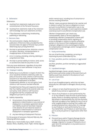 58 Salons Business Package Insurance Public and Products Liability cover 	 	 	 	
8. 	 Defamation
Defamation:
a)	 resulting from statements made prior to the
commencement of the Period of Insurance;
b)	 resulting from statements made at Your direction
with knowledge that such statements are false;
c)	 if Your Business is advertising, broadcasting,
publishing or telecasting.
9. 	 Electronic Data
a)	 the communication, display, distribution or
publication of Electronic Data; provided that this
exclusion does not apply to Personal Injury and/or
Advertising Injury arising therefrom;
b)	 the total or partial destruction, distortion, erasure,
corruption, alteration, misrepresentation or
misappropriation of Electronic Data;
c)	 error in creating, amending, entering, deleting or
using Electronic Data;
d)	 the total or partial inability to receive, send, access
or use Electronic Data for any time or at all;
from any cause whatsoever, regardless of any other
contributing cause or event whenever it may occur.
10. Employer’s liability
a)	 Bodily Injury to any Worker in respect of which You
are or would be entitled to indemnity under any
policy of insurance, fund, scheme or self insurance
pursuant to or required by any legislation relating
to Workers Compensation or Accident
Compensation whether or not such policy, fund,
scheme or self insurance has been effected.
	 Provided that the Policy will respond to the extent
that Your liability would not be covered under any
such policy, fund, scheme or self insurance
arrangement had You complied with Your
obligations pursuant to such law;
b)	 liability imposed by:
i)	 the provisions of any industrial award or
agreement or determination or any contract of
employment or workplace agreement where
such liability would not have been imposed
in the absence of such industrial award or
agreement or determination or contract of
employment or workplace agreement;
ii)	 any law relating to Employment Practices.
For the purpose of exclusions 10a) and 10b) only, the
following definitions apply:
‘Bodily Injury’ means bodily injury, death, sickness,
disease, illness, disability, shock, fright, mental anguish
and/or mental injury, including loss of consortium or
services resulting therefrom.
‘Worker’ means any person deemed to be a worker and
in relation to whom You have an obligation to insure
pursuant to any Workers Compensation Law or any
voluntary worker, secondee, or work experience student
covered pursuant to any Workers Compensation Law.
‘Workers Compensation Law’ means any
Commonwealth, State or Territory legislation
establishing a Workers Compensation scheme and/
or providing compensation and/or regulation of
access to damages in relation to injuries suffered by
workers in the course of their employment and/or
employers obligations to be covered against liability
for compensation and damages and/or management of
compensation claims.
11. 	Faulty workmanship
the cost of performing, completing, correcting or
improving any work undertaken by You.
12. 	Fines, penalties, punitive, exemplary or aggravated
damages
any fines, penalties, punitive exemplary or aggravated
damages.
13. 	Liquidated damages
liquidated damages clauses, penalty clauses or
performance warranties except to the extent that such
liability would have attached in the absence of such
clauses or warranties.
14. Loss of use
loss of use of tangible property, which has not been
physically lost, destroyed or damaged, directly arising
out of:
a)	 a delay in or lack of performance by You or on Your
behalf of any contract or agreement; or
b)	 failure of any Products or work performed by You
or on Your behalf to meet the level of performance,
quality, fitness or durability expressly or impliedly
warranted or represented by You; but this exclusion
14b) shall not apply to Your liability for loss of use of
other tangible property resulting from sudden and
accidental physical loss, destruction of or damage
to any Products or work performed by You or on
Your behalf after such Products or work have been
put to use by any person or organisation other than
You.
15. 	Pollution
a)	 Personal Injury and/or Property Damage directly
or indirectly arising out of the dispersal, release,
seepage, migration or escape of Pollutants into or
upon land, the atmosphere or any watercourse or
body of water;
 