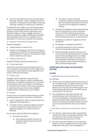 Salons Business Package Insurance Public and Products Liability cover 59
b)	 any costs and expenses incurred in preventing the
discharge, dispersal, release, seepage, migration or
escape of, or, testing and monitoring for, containing,
removing, nullifying, or cleaning up of, Pollutants.
Provided that, with respect to any such liability which
may be incurred anywhere other than North America,
exclusions 15a) and 15b) shall not apply where such
discharge, dispersal, release, seepage, migration, or
escape is caused by a sudden, identifiable, unintended
and unexpected event from Your standpoint which
takes place in its entirety at a specific time and place.
16. 	Property in Your physical or legal control
Property Damage to:
a)	 property leased or rented to You;
b)	 property not belonging to You but in Your physical
or legal control other than the property described in
additional benefit ‘Property in Your physical or legal
control’ under this cover section.
17. 	 Property owned by You
Property Damage to property owned by You.
18. Product guarantee
any products warranty or guarantee given by You or
on Your behalf, but this exclusion shall not apply to the
requirements of any Federal or State legislation as to
product safety and information.
19. Product recall
damages, costs or expenses arising out of the
withdrawal, recall, inspection, repair, reconditioning,
modification, reinstallation, replacement or loss of use
of any Products where such Products are withdrawn
or recalled from the market or from use by any person
or organisation because of any known, alleged or
suspected defect or deficiency in such Products.
20. Vehicles
Personal Injury or Property Damage arising out of the
ownership, possession or use by You of any Vehicle:
a)	 which is registered or which is required under any
legislation to be registered; or
b)	 in respect of which compulsory liability insurance
or statutory indemnity is required by virtue of
legislation (whether or not that insurance is
effected);
but exclusions 20a) and 20b) shall not apply to:
i)	 Personal Injury where:
a)	 that compulsory liability insurance or
statutory indemnity does not provide
indemnity; and
b)	 the reason or reasons why that
compulsory liability or statutory indemnity
does not provide indemnity do not involve
a breach by You of legislation relating to
Vehicles;
ii)	 any Vehicle (including any tool or plant forming
part of or attached to or used in connection
with such Vehicle) whilst being operated or
used by You or on Your behalf as a Tool of Trade
at Your Business premises or on any Work Site;
iii)	 the delivery or collection of goods to or from
any Vehicle;
iv)	 the loading or unloading of any Vehicle;
v)	 any Vehicle temporarily in Your custody or
control for the purpose of parking;
vi)	 Property Damage caused by or arising out of
the movement of any Vehicle (which is required
to be Conditionally Registered in accordance
with the law of any State or Territory in the
Commonwealth of Australia) in the event of
Your inadvertent and unintentional failure to
effect Conditional Registration.
CONDITIONS APPLICABLE TO THIS COVER
SECTION
CLAIMS
1. 	 Notification of occurrence, claim or suit
You shall give:
a)	 written notice (including facsimile transmission) via
Your Steadfast broker, to Calibre Insurance, as soon
as reasonably practicable, of any claim made
against You or any Occurrence that may give rise to
a claim being made against You and which may be
covered by this cover section;
b)	 all such additional information that We may
reasonably require and every demand, writ,
summons, proceedings, impending prosecution or
inquest and all documents relating to the claim or
Occurrence shall be forwarded to Calibre Insurance
as soon as practicable after they are received by
You.
2. 	 Your duties in the event of an Occurrence, claim or
suit
a)	 You shall not, without Our written consent (which
consent shall not be unreasonably withheld), make
any admission, offer, promise or payment in
connection with any Occurrence or claim.
b)	 You shall use the best endeavours to preserve all
property, Products, appliances, plant, and all other
things which may assist in the investigation or
 