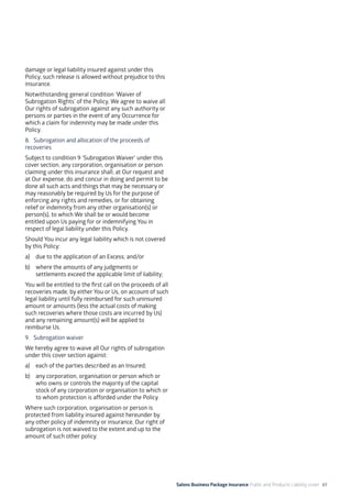 Salons Business Package Insurance Public and Products Liability cover 61
damage or legal liability insured against under this
Policy, such release is allowed without prejudice to this
insurance.
Notwithstanding general condition ‘Waiver of
Subrogation Rights’ of the Policy, We agree to waive all
Our rights of subrogation against any such authority or
persons or parties in the event of any Occurrence for
which a claim for indemnity may be made under this
Policy.
8. 	Subrogation and allocation of the proceeds of
recoveries
Subject to condition 9 ‘Subrogation Waiver’ under this
cover section, any corporation, organisation or person
claiming under this insurance shall, at Our request and
at Our expense, do and concur in doing and permit to be
done all such acts and things that may be necessary or
may reasonably be required by Us for the purpose of
enforcing any rights and remedies, or for obtaining
relief or indemnity from any other organisation(s) or
person(s), to which We shall be or would become
entitled upon Us paying for or indemnifying You in
respect of legal liability under this Policy.
Should You incur any legal liability which is not covered
by this Policy:
a)	 due to the application of an Excess; and/or
b)	 where the amounts of any judgments or
settlements exceed the applicable limit of liability;
You will be entitled to the first call on the proceeds of all
recoveries made, by either You or Us, on account of such
legal liability until fully reimbursed for such uninsured
amount or amounts (less the actual costs of making
such recoveries where those costs are incurred by Us)
and any remaining amount(s) will be applied to
reimburse Us.
9. 	 Subrogation waiver
We hereby agree to waive all Our rights of subrogation
under this cover section against:
a)	 each of the parties described as an Insured;
b)	 any corporation, organisation or person which or
who owns or controls the majority of the capital
stock of any corporation or organisation to which or
to whom protection is afforded under the Policy.
Where such corporation, organisation or person is
protected from liability insured against hereunder by
any other policy of indemnity or insurance, Our right of
subrogation is not waived to the extent and up to the
amount of such other policy.
 