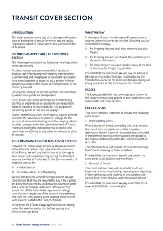 62 Salons Business Package Insurance Transit cover 	 	 	 			
INTRODUCTION
This cover section covers loss of or damage to Property
Insured belonging to You or for which You are legally
responsible whilst in Transit within the Commonwealth
of Australia.
DEFINITIONS APPLICABLE TO THIS COVER
SECTION
The following words have the following meanings in this
cover section only.
Accident: means any occurrence which results in
physical loss of or damage to Property Insured which
is unintended and unexpected or could not reasonably
have been intended or expected by a person who has
actual knowledge of the means of transportation of the
Property Insured.
Conveyance: means the vehicle, aircraft, vessel or train
by which Your goods are transported.
General Average: arises whenever an extraordinary
sacrifice or expenditure is voluntarily and reasonably
made or incurred in time of peril for the purpose of
preserving goods at risk in a sea voyage.
Transit: commences when the Property Insured are first
moved in the warehouse or place of storage for the
purpose of immediate loading onto the carrying vehicle
or other conveyance for the commencement of Transit,
continues during the ordinary course of transit and
terminates on delivery to any other warehouse or place
of storage.
YOUR INSURANCE UNDER THIS COVER SECTION
Provided the Transit cover section is shown as insured
in the Policy Schedule, then subject to the provisions
of the Policy, We will pay You for loss of or damage to
Your Property Insured occurring during the Period of
Insurance whilst in Transit within the Commonwealth of
Australia caused by:
1)	 any Accident; or
2)	 the deliberate act of a third party.
We will also pay the General Average and/or salvage
contribution that You are required to pay if Your goods
are being transported by sea between Australian ports
and a General Average is declared. We insure Your
proportion of the General Average and/or salvage
contribution irrespective of the amount insured being
less than the contributory value, subject always to the
Sum Insured stated in the Policy Schedule.
In the event of a General Average contribution arising
under this section, contact Us before signing any
General Average bond.
WHAT WE PAY
In the event of loss of or damage to Property Insured
covered under this cover section, the following basis of
settlement will apply:
1)	 for Property Insured sold, Your invoice value plus
freight;
2)	 for Property Insured purchased, the purchase price
shown on the invoice;
3)	 for other Property Insured, market value at the time
of the loss plus freight if applicable.
Provided that the maximum We will pay for all loss or
damage arising under this cover section during the
Period of Insurance or for all loss or damage arising out
of any one Event is the Sum Insured for ‘Transit’.
EXCESS
The Excess payable for this cover section is shown in
the Policy Schedule and applies to each and every claim
made under this cover section.
EXTRA COVERS
This cover section is extended to include the following
extra covers.
1. 	 Onforwarding Costs
Where, due to an Event covered by this cover section,
the transit is terminated short of the intended
destination We will cover all reasonable costs incurred
in transferring, storing and forwarding the goods to
the original destination within the Commonwealth of
Australia.
This extension does not include costs incurred arising
from Your insolvency or financial default.
Provided that the maximum We will pay under this
extra cover is $25,000 for any one Event.
2. 	 Removal of Debris
This cover section covers all reasonable costs and
expenses incurred in unloading, removing and disposing
of damaged goods and clean up of the accident site
caused by an Event insured under this cover section.
Provided that the maximum We pay under this extra
cover is $25,000 for any one Event.
TRANSIT COVER SECTION
 