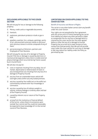 Salons Business Package Insurance Transit cover 63
EXCLUSIONS APPLICABLE TO THIS COVER
SECTION
We will not pay for loss or damage to the following
property:
1)	 Money, credit cards or negotiable documents;
2)	livestock;
3)	 explosives, petroleum products in bulk or gas in
bulk;
4)	 jewellery, watches, furs, antiques, paintings, works
of art, precious/semi-precious metals or precious/
semi-precious stones or articles composed of any of
them;
5)	 personal property of directors, partners and
Employees of Your Business.
We will not pay for any loss of or damage to Property
Insured if the loss or damage is caused by electronic or
mechanical derangement unless there is visible external
physical damage which occurred during Transit caused
by an insured Event.
We will also not pay for:
1)	 costs or expenses resulting from any delay, loss of
market, depreciation or deterioration of stock or
any Consequential Loss resulting from any loss of or
damage to Property Insured;
2)	 any loss from an unattended motor vehicle left
overnight unless within securely locked premises;
3)	 any loss caused by Your willful act or the willful act
committed by someone with Your knowledge or
connivance;
4)	 any loss caused by loss of ordinary weight or
volume, ordinary leakage or ordinary wear and tear
of the Property Insured;
5) 	 caused by inherent vice or nature of the Property
Insured;
6)	 arising from the insolvency or financial default
of the carrier, unless these circumstances were
outside Your control and You could not reasonably
be expected to have knowledge of it in the normal
course of Your Business.
LIMITATIONS ON COVER APPLICABLE TO THIS
COVER SECTION
Benefit of Insurance and Waiver of Rights
The carrier or any other bailee cannot claim any benefit
under this cover section.
Your rights are not prejudiced by Your agreement
with the carrier prior to Transit exempting the carrier
from liability but where any other person(s) is liable
to compensate You for any loss or damage which is
covered by this cover section but You have agreed
before or after the loss of or damage to Insured
Property has occurred not to seek recovery of any
money from that person(s), then We will not provide
cover under this cover section for such loss or damage
or We may reduce Our liability under the Policy as
permitted by law.
 