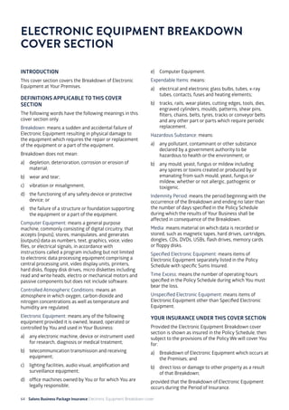64 Salons Business Package Insurance Electronic Equipment Breakdown cover	 		 	 		
INTRODUCTION
This cover section covers the Breakdown of Electronic
Equipment at Your Premises.
DEFINITIONS APPLICABLE TO THIS COVER
SECTION
The following words have the following meanings in this
cover section only.
Breakdown: means a sudden and accidental failure of
Electronic Equipment resulting in physical damage to
the equipment which requires the repair or replacement
of the equipment or a part of the equipment.
Breakdown does not mean:
a)	 depletion, deterioration, corrosion or erosion of
material;
b)	 wear and tear;
c)	 vibration or misalignment;
d)	 the functioning of any safety device or protective
device; or
e)	 the failure of a structure or foundation supporting
the equipment or a part of the equipment.
Computer Equipment: means a general purpose
machine, commonly consisting of digital circuitry, that
accepts (inputs), stores, manipulates, and generates
(outputs) data as numbers, text, graphics, voice, video
files, or electrical signals, in accordance with
instructions called a program including but not limited
to electronic data processing equipment comprising a
central processing unit, video display units, printers,
hard disks, floppy disk drives, micro diskettes including
read and write heads, electro or mechanical motors and
passive components but does not include software.
Controlled Atmospheric Conditions: means an
atmosphere in which oxygen, carbon dioxide and
nitrogen concentrations as well as temperature and
humidity are regulated.
Electronic Equipment: means any of the following
equipment provided it is owned, leased, operated or
controlled by You and used in Your Business:
a)	 any electronic machine, device or instrument used
for research, diagnosis or medical treatment;
b)	 telecommunication transmission and receiving
equipment;
c)	 lighting facilities, audio visual, amplification and
surveillance equipment;
d)	 office machines owned by You or for which You are
legally responsible;
e)	 Computer Equipment.
Expendable Items: means:
a)	 electrical and electronic glass bulbs, tubes, x-ray
tubes, contacts, fuses and heating elements;
b)	 tracks, rails, wear plates, cutting edges, tools, dies,
engraved cylinders, moulds, patterns, shear pins,
filters, chains, belts, tyres, tracks or conveyor belts
and any other part or parts which require periodic
replacement.
Hazardous Substance: means:
a)	 any pollutant, contaminant or other substance
declared by a government authority to be
hazardous to health or the environment; or
b)	 any mould, yeast, fungus or mildew including
any spores or toxins created or produced by or
emanating from such mould, yeast, fungus or
mildew, whether or not allergic, pathogenic or
toxigenic.
Indemnity Period: means the period beginning with the
occurrence of the Breakdown and ending no later than
the number of days specified in the Policy Schedule
during which the results of Your Business shall be
affected in consequence of the Breakdown.
Media: means material on which data is recorded or
stored, such as magnetic tapes, hard drives, cartridges,
dongles, CDs, DVDs, USBs, flash drives, memory cards
or floppy disks.
Specified Electronic Equipment: means items of
Electronic Equipment separately listed in the Policy
Schedule with specific Sums Insured.
Time Excess: means the number of operating hours
specified in the Policy Schedule during which You must
bear the loss.
Unspecified Electronic Equipment: means items of
Electronic Equipment other than Specified Electronic
Equipment.
YOUR INSURANCE UNDER THIS COVER SECTION
Provided the Electronic Equipment Breakdown cover
section is shown as insured in the Policy Schedule, then
subject to the provisions of the Policy We will cover You
for:
a)	 Breakdown of Electronic Equipment which occurs at
the Premises; and
b)	 direct loss or damage to other property as a result
of that Breakdown;
provided that the Breakdown of Electronic Equipment
occurs during the Period of Insurance.
ELECTRONIC EQUIPMENT BREAKDOWN
COVER SECTION
 