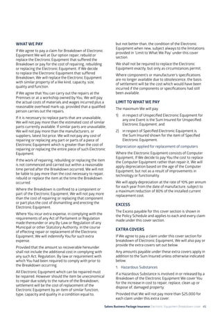 Salons Business Package Insurance Electronic Equipment Breakdown cover 65
WHAT WE PAY
If We agree to pay a claim for Breakdown of Electronic
Equipment We will at Our option repair, rebuild or
replace the Electronic Equipment that suffered the
Breakdown or pay for the cost of repairing, rebuilding
or replacing the Electronic Equipment. If We decide
to replace the Electronic Equipment that suffered
Breakdown, We will replace the Electronic Equipment
with similar property of a like kind, capacity, size,
quality and function.
If We agree that You can carry out the repairs at the
Premises or at a workshop owned by You, We will pay
the actual costs of materials and wages incurred plus a
reasonable overhead mark-up, provided that a qualified
person carries out the repairs.
If it is necessary to replace parts that are unavailable,
We will not pay more than the estimated cost of similar
parts currently available. If similar parts are unavailable,
We will not pay more than the manufacturers, or
suppliers, latest list price. We will not pay any cost of
repairing or replacing any part or parts of a piece of
Electronic Equipment which is greater than the cost of
repairing or replacing the entire piece of such Electronic
Equipment.
If the work of repairing, rebuilding or replacing the item
is not commenced and carried out within a reasonable
time period after the Breakdown occurred, We will not
be liable to pay more than the cost necessary to repair,
rebuild or replace the item at the time the Breakdown
occurred.
Where the Breakdown is confined to a component or
part of the Electronic Equipment, We will not pay more
than the cost of repairing or replacing that component
or part plus the cost of dismantling and erecting the
Electronic Equipment.
Where You incur extra expense, in complying with the
requirements of any Act of Parliament or Regulation
made thereunder or any By-Law or Regulation of any
Municipal or other Statutory Authority, in the course
of effecting repair or replacement of the Electronic
Equipment, We will indemnify You for such extra
expense.
Provided that the amount so recoverable hereunder
shall not include the additional cost in complying with
any such Act, Regulation, By-law or requirement with
which You had been required to comply with prior to
the Breakdown occurring.
All Electronic Equipment which can be repaired must
be repaired. However should the item be uneconomical
to repair due solely to the nature of the Breakdown,
settlement will be the cost of replacement of the
Electronic Equipment by an item of similar function,
type, capacity and quality in a condition equal to,
but not better than, the condition of the Electronic
Equipment when new, subject always to the limitations
provided in ‘Limit to What We Pay’ under this cover
section.
We shall not be required to replace the Electronic
Equipment exactly, but only as circumstances permit.
Where component’s or manufacturer’s specifications
are no longer available due to obsolescence, the basis
of settlement will be the cost which would have been
incurred if the components or specifications had still
been available.
LIMIT TO WHAT WE PAY
The maximum We will pay:
1)	 in respect of Unspecified Electronic Equipment for
any one Event is the Sum Insured for Unspecified
Electronic Equipment; and
2)	 in respect of Specified Electronic Equipment is
the Sum Insured shown for the item of Specified
Electronic Equipment.
Depreciation applied for replacement of computers
Where the Electronic Equipment consists of Computer
Equipment, If We decide to pay You the cost to replace
the Computer Equipment rather than repair it, We will
apply depreciation based on the age of the Computer
Equipment, but not as a result of improvements in
technology or functionality.
We will apply depreciation at the rate of 10% per annum
for each year from the date of manufacture, subject to
a maximum reduction of 80% of the installed current
replacement cost.
EXCESS
The Excess payable for this cover section is shown in
the Policy Schedule and applies to each and every claim
made under this cover section.
EXTRA COVERS
If We agree to pay a claim under this cover section for
breakdown of Electronic Equipment, We will also pay or
provide the extra covers set out below.
Any amounts payable under these extra covers apply in
addition to the Sum Insured unless otherwise indicated
below.
1. 	 Hazardous Substances
If a Hazardous Substance is involved in or released by a
Breakdown of the Electronic Equipment We cover You
for the increase in cost to repair, replace, clean up or
dispose of, damaged property.
Provided that We will not pay more than $25,000 for
each claim under this extra cover.
 