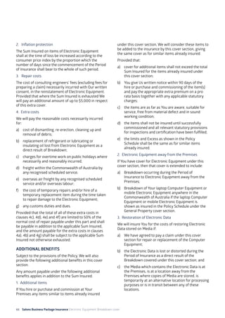 66 Salons Business Package Insurance Electronic Equipment Breakdown cover	 		 	 		
2. 	 Inflation protection
The Sum Insured on items of Electronic Equipment
shall at the time of loss be increased according to the
consumer price index by the proportion which the
number of days since the commencement of the Period
of Insurance shall bear to the whole of such period.
3. 	 Repair costs
The cost of consulting engineers’ fees (excluding fees for
preparing a claim) necessarily incurred with Our written
consent, in the reinstatement of Electronic Equipment.
Provided that where the Sum Insured is exhausted We
will pay an additional amount of up to $5,000 in respect
of this extra cover.
4. Extra costs
We will pay the reasonable costs necessarily incurred
for:
a)	 cost of dismantling, re-erection, cleaning up and
removal of debris;
b)	 replacement of refrigerant or lubricating or
insulating oil lost from Electronic Equipment as a
direct result of Breakdown;
c)	 charges for overtime work on public holidays where
necessarily and reasonably incurred;
d)	 freight within the Commonwealth of Australia by
any recognised scheduled service;
e)	 overseas air freight by any recognised scheduled
service and/or overseas labour;
f)	 the cost of temporary repairs and/or hire of a
temporary replacement item during the time taken
to repair damage to the Electronic Equipment;
g)	 any customs duties and dues.
Provided that the total of all of these extra costs in
clauses 4c), 4d), 4e) and 4f) are limited to 50% of the
normal cost of repair payable under this part and shall
be payable in addition to the applicable Sum Insured,
and the amount payable for the extra costs in clauses
4a), 4b) and 4g) shall be subject to the applicable Sum
Insured not otherwise exhausted.
ADDITIONAL BENEFITS
Subject to the provisions of the Policy, We will also
provide the following additional benefits in this cover
section.
Any amount payable under the following additional
benefits applies in addition to the Sum Insured.
1. Additional items
If You hire or purchase and commission at Your
Premises any items similar to items already insured
under this cover section, We will consider these items to
be added to the insurance by this cover section, giving
the same cover as for similar items already insured.
Provided that:
a)	 cover for additional items shall not exceed the total
Sum Insured for the items already insured under
this cover section;
b)	 You give Us written notice within 90 days of the
hire or purchase and commissioning of the item(s)
and pay the appropriate extra premium on a pro
rata basis together with any applicable statutory
charges;
c)	 the items are as far as You are aware, suitable for
service, free from material defect and in sound
working condition;
d)	 the items shall not be insured until successfully
commissioned and all relevant statutory provisions
for inspections and certification have been fulfilled;
e)	 the limits and Excess as shown in the Policy
Schedule shall be the same as for similar items
already insured.
2. Electronic Equipment away from the Premises
If You have cover for Electronic Equipment under this
cover section, then that cover is extended to include:
a)	 Breakdown occurring during the Period of
Insurance to Electronic Equipment away from the
Premises;
b)	 Breakdown of Your laptop Computer Equipment or
mobile Electronic Equipment anywhere in the
Commonwealth of Australia if the laptop Computer
Equipment or mobile Electronic Equipment is
shown as insured in the Policy Schedule under the
General Property cover section.
3. Restoration of Electronic Data
We will insure You for the costs of restoring Electronic
Data stored on Media if:
a)	 We have agreed to pay a claim under this cover
section for repair or replacement of the Computer
Equipment;
b)	 the Electronic Data is lost or distorted during the
Period of Insurance as a direct result of the
Breakdown covered under this cover section; and
c)	 the Media which contains the Electronic Data is at
the Premises, is at a location away from the
Premises where copies of Media are stored, is
temporarily at an alternative location for processing
purposes or is in transit between any of these
locations.
 