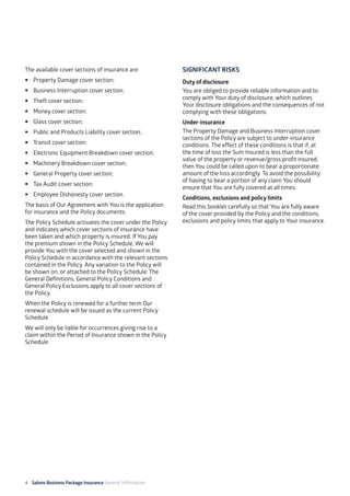 4 Salons Business Package Insurance General Information 									
The available cover sections of insurance are:
•	 Property Damage cover section;
•	 Business Interruption cover section;
•	 Theft cover section;
•	 Money cover section;
•	 Glass cover section;
•	 Public and Products Liability cover section;
•	 Transit cover section;
•	 Electronic Equipment Breakdown cover section;
•	 Machinery Breakdown cover section;
•	 General Property cover section;
•	 Tax Audit cover section;
•	 Employee Dishonesty cover section.
The basis of Our Agreement with You is the application
for insurance and the Policy documents.
The Policy Schedule activates the cover under the Policy
and indicates which cover sections of insurance have
been taken and which property is insured. If You pay
the premium shown in the Policy Schedule, We will
provide You with the cover selected and shown in the
Policy Schedule in accordance with the relevant sections
contained in the Policy. Any variation to the Policy will
be shown on, or attached to the Policy Schedule. The
General Definitions, General Policy Conditions and
General Policy Exclusions apply to all cover sections of
the Policy.
When the Policy is renewed for a further term Our
renewal schedule will be issued as the current Policy
Schedule.
We will only be liable for occurrences giving rise to a
claim within the Period of Insurance shown in the Policy
Schedule.
SIGNIFICANT RISKS
Duty of disclosure
You are obliged to provide reliable information and to
comply with Your duty of disclosure, which outlines
Your disclosure obligations and the consequences of not
complying with these obligations.
Under-insurance
The Property Damage and Business Interruption cover
sections of the Policy are subject to under-insurance
conditions. The effect of these conditions is that if, at
the time of loss the Sum Insured is less than the full
value of the property or revenue/gross profit insured,
then You could be called upon to bear a proportionate
amount of the loss accordingly. To avoid the possibility
of having to bear a portion of any claim You should
ensure that You are fully covered at all times.
Conditions, exclusions and policy limits
Read this booklet carefully so that You are fully aware
of the cover provided by the Policy and the conditions,
exclusions and policy limits that apply to Your insurance.
 