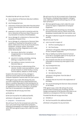 Salons Business Package Insurance Electronic Equipment Breakdown cover 67
Provided that We will not cover You for:
a)	 loss or distortion of Electronic Data due to defects
in the Media;
b)	 any Consequential Loss;
c)	 restoration of Electronic Data other than that which
is lost or distorted after the most recent functional
back-up;
d)	 expenses or costs incurred in connection with the
loss or distortion of Electronic Data if they are not
incurred within 12 months of the Breakdown;
e)	 loss or damage of, or distortion to, Electronic Data
caused by a Computer Virus;
f)	 loss or damage of, or distortion to, Electronic Data
caused by or resulting from the partial or total
failure, malfunction or loss of use of any Electronic
Equipment, computer system, information
repository, microchip, integrated circuit or other
similar device due to:
i)	 the erasure, destruction, corruption,
misappropriation or misinterpretation of
Electronic Data;
ii)	 any error in creating, amending, entering,
deleting or using Electronic Data;
iii)	 the inability to receive, transmit or use
Electronic Data; or
iv)	 the functioning or malfunctioning of the
internet, intranet, local area networks, virtual
private networks or similar facility, or of any
internet address, website or similar facility.
Except to the extent that such loss, damage or
distortion results solely from the Breakdown of
Computer Equipment covered under this cover section.
If We agree to pay a claim, We will pay the costs
incurred in restoring the lost or distorted Electronic
Data in a condition equivalent to that existing prior to
the Breakdown. Electronic Data may be reproduced in
an updated form if the cost of doing so is no greater
than that of reinstatement in its original form.
Provided that We will not pay more than:
a) $15,000; or
b) the Sum Insured for this additional benefit;
whichever is the greater, for any one Event.
4. Computers – increased costs
We will insure You for the increased costs which You
incur, such as the hiring of alternative computers,
following the Breakdown of Computer Equipment for
which We have agreed to pay a claim under this cover
section.
We will insure You for the increased costs of operating
Your Business, including hiring computers, transport
costs, additional personnel and working at an off-site
back up facility if:
a)	 We have agreed to pay a claim under this cover
section for repair or replacement of Computer
Equipment;
b)	 the increased costs of working occur during the
Period of Insurance and are a direct result of the
Breakdown covered under this cover section; and
c)	 We agree in advance to pay the increased costs of
working.
We will not cover You for:
a)	 costs incurred in respect of:
i)	 the first 2 working days; or
ii)	 the Time Excess;
whichever is the greater, following the Breakdown
of Your Computer Equipment;
b)	 fines or liability incurred for breach of contract
or for late or incomplete orders or for any loss of
bonus or any kind of penalties;
c)	 any increased costs that are not necessary and
reasonable to minimise any interruption to the
Business;
d)	 any Consequential Loss;
e)	 costs incurred after:
i)	 90 days, or
ii)	 the Indemnity Period;
whichever is the greater, from the date of
Breakdown;
f)	 expenses that are incurred in the replacement of
the Media;
g)	 the cost of reinstating the Electronic Data contained
on the Media.
If We agree to pay a claim, We will pay the actual
amount of the increased costs of working, less the
charges and expenses of the Business that cease or are
reduced as a consequence of the loss or damage.
Provided that We will not pay more than:
a) 	 $15,000; or
b) 	 the Sum Insured for this additional benefit;
whichever is the greater, for any one Event.
 