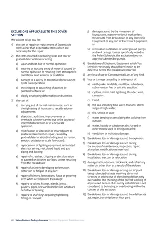 68 Salons Business Package Insurance Electronic Equipment Breakdown cover	 		 	 		
EXCLUSIONS APPLICABLE TO THIS COVER
SECTION
We will not cover You for:
1)	 the cost of repair or replacement of Expendable
Items other than Expendable Items which are
necessary for the repair.
2)	 the costs incurred in repairing wear and tear or
gradual deterioration including:
a)	 wear and tear due to normal operation;
b)	 wearing or wasting away of material caused by
normal operation or resulting from atmospheric
conditions, rust, erosion, or oxidation;
c)	 damage to a safety or protective device caused
by its own operation;
d)	 the chipping or scratching of painted or
polished surfaces; or
e)	 slowly developing deformation or distortion.
3)	 the cost of:
a)	 carrying out of normal maintenance, such as
the tightening of loose parts, recalibration or
adjustments;
b)	 alteration, additions, improvements or
overhauls whether carried out in the course of
indemnifiable repairs or at a separate
operation;
c)	 modification or alteration of insured plant to
enable replacement or repair, caused by
gradual deterioration (including rust, corrosion,
erosion, oxidation or scale formation);
d)	 replacement of lighting equipment, reticulated
electrical wiring, reticulated liquid and gas
piping and ducting;
e)	 repair of scratches, chipping or discolouration
to painted or polished surfaces, unless resulting
from the Breakdown;
f)	 repair of a slowly developing deformation,
distortion or fatigue of any part;
g)	 repair of blisters, laminations, flaws or grooving
even when accompanied by leakage;
h)	 repairs to valves, fittings, glands, joints,
gaskets, pipes, lines and connections which are
defective or leaking;
i)	 repairs to shaft keys requiring tightening,
fitting or renewal;
j)	 damage caused by the movement of
foundations, masonry or brick work unless
this results from Breakdown of any Electronic
Equipment or any part of Electronic Equipment;
or
k)	 removal or installation of underground pumps
and well casings. Unless specifically noted in
the Policy Schedule, this exclusion does not
apply to submersible pumps.
4)	 Breakdown of Electronic Equipment which You
knew or reasonably should have known to be
defective before the Breakdown occurred.
5)	 any loss of use or Consequential Loss of any kind.
6)	 loss or damage caused by or arising out of:
a)	 earthquake, landslide, mud flow, subsidence,
subterranean fire, or volcanic eruption;
b)	 cyclone, storm, hail, lightning, thunder, wind,
rainwater;
c)	Flood;
d)	 the sea, including tidal wave, tsunami, storm
surge or high-water;
e)	 fire, smoke or soot;
f)	 water seeping or percolating the building from
outside;
g)	 water, liquids or substances discharged or
other means used to extinguish a fire;
h)	 vandalism or malicious damage.
7)	 Breakdown, loss or damage caused by explosion.
8)	 Breakdown, loss or damage caused during
the course of maintenance, inspection, repair,
alteration, modification or overhaul.
9)	 Breakdown, loss or damage caused during
installation, erection or relocation.
10)	 damage to foundations, brickwork, and refractory
materials other than as a result of Breakdown.
11)	 Breakdown, loss or damage arising out of plant
being subjected to tests involving abnormal
stresses or arising out of plant being deliberately
overloaded. The checking of the correct working of
any insured item or of its safety installations is not
considered to be testing or overloading within the
context of this exclusion.
12)	 Breakdown, loss or damage caused by a deliberate
act, neglect or omission on Your part.
 