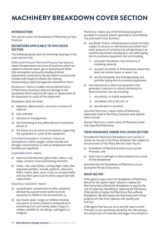 70 Salons Business Package Insurance Machinery Breakdown cover		 		 	 		 	
INTRODUCTION
This section covers the breakdown of Machinery at Your
Premises.
DEFINITIONS APPLICABLE TO THIS COVER
SECTION
The following words have the following meanings in this
cover section only.
Boilers and Pressure Plant and Pressure Pipe Systems:
means the permanent structure of machinery which are
subject to internal steam, gas or fluid pressure (other
than atmospheric pressure) including all direct
attachments connected to the permanent structure and
includes with respect to Boilers the rotating,
reciprocating or electrical apparatus attached to them.
Breakdown: means a sudden and accidental failure
of Machinery resulting in physical damage to the
equipment which requires the repair or replacement of
the equipment or a part of the equipment.
Breakdown does not mean:
a)	 depletion, deterioration, corrosion or erosion of
material;
b)	 wear and tear;
c)	 vibration or misalignment;
d)	 the functioning of any safety device or protective
device; or
e)	 the failure of a structure or foundation supporting
the equipment or a part of the equipment.
Controlled Atmospheric Conditions: means an
atmosphere in which oxygen, carbon dioxide and
nitrogen concentrations as well as temperature and
humidity are regulated.
Expendable Items: means:
a)	 electrical and electronic glass bulbs, tubes, x-ray
tubes, contacts, fuses and heating elements;
b)	 tracks, rails, wear plates, cutting edges, tools, dies,
engraved cylinders, moulds, patterns, shear pins,
filters, chains, belts, tyres, tracks or conveyor belts
and any other part or parts which require periodic
replacement.
Hazardous Substance: means:
a)	 any pollutant, contaminant or other substance
declared by a government authority to be
hazardous to health or the environment; or
b)	 any mould, yeast, fungus or mildew including
any spores or toxins created or produced by or
emanating from such mould, yeast, fungus or
mildew, whether or not allergic, pathogenic or
toxigenic.
Machinery: means any of the following equipment
provided it is owned, leased, operated or controlled by
You and used in Your Business:
a)	 any Boiler, fired or unfired pressure vessel normally
subject to vacuum or internal pressure (other than
static pressure of contents) any refrigerating or air
conditioning vessels and piping or any other piping
and its accessory equipment, but not including:
i)	 any boiler foundation, any refractory or
insulating material;
ii)	 any part of a boiler or fired pressure vessel that
does not contain steam or water; nor
iii)	 any buried piping, any drainage piping, any
sprinkler piping and its accessory equipment;
b)	 any mechanical or electrical equipment that
generates, transmits or utilises mechanical or
electrical power, but not including:
i)	 any vehicle, or mobile equipment;
ii)	 any Watercraft or Aircraft; or
iii)	 any elevator or escalator.
Specified Machinery: means items of Machinery
separately listed in the Policy Schedule with Specific
Sums Insured.
Blanket Machinery: means items of Machinery other
than Specified Machinery.
YOUR INSURANCE UNDER THIS COVER SECTION
Provided the Machinery Breakdown cover section is
shown as insured in the Policy Schedule, then subject to
the provisions of the Policy We will cover You for:
a)	 Breakdown of Machinery which occurs at the
Premises; and
b)	 direct loss or damage to other property as a result
of that Breakdown;
provided that the Breakdown of Machinery occurs
during the Period of Insurance.
WHAT WE PAY
If We agree to pay a claim for Breakdown of Machinery,
We will at Our option repair, rebuild or replace the
Machinery that suffered the Breakdown or pay for the
cost of repairing, rebuilding or replacing the Machinery.
If We decide to replace the Machinery that suffered
Breakdown, We will replace the Machinery with similar
property of a like kind, capacity, size, quality and
function.
If We agree that You can carry out the repairs at the
Premises or at a workshop owned by You, We will pay
the actual costs of materials and wages incurred plus a
MACHINERY BREAKDOWN COVER SECTION
 