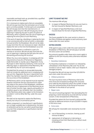 Salons Business Package Insurance Machinery Breakdown cover 71
reasonable overhead mark-up, provided that a qualified
person carries out the repairs.
If it is necessary to replace parts that are unavailable,
We will not pay more than the estimated cost of similar
parts currently available. If similar parts are unavailable,
We will not pay more than the manufacturers, or
suppliers, latest list price. We will not pay any cost of
repairing or replacing any part or parts of a piece of
Machinery, which is greater than the cost of repairing or
replacing the entire piece of such Machinery.
If the work of repairing, rebuilding or replacing the item
is not commenced and carried out within a reasonable
time period after the Breakdown, We will not be liable
to pay more than the cost necessary to repair, rebuild or
replace the item at the time the Breakdown occurred.
Where the Breakdown is confined to a part of a
machine or structure, We will not pay more than the
cost of repairing or replacing that part plus the cost of
dismantling and erecting the structure.
Where You incur extra expense, in complying with the
requirements of any Act of Parliament or Regulation
made thereunder or any By-Law or Regulation of any
Municipal or other Statutory Authority, in the course of
effecting repair or replacement of the Machinery, We
will indemnify You for such extra expense.
Provided that the amount so recoverable hereunder
shall not include the additional cost in complying with
any such Act, Regulation, By-law or requirement with
which You had been required to comply with prior to
the occurrence of the breakdown.
All Machinery which can be repaired must be repaired.
However should the item be uneconomical to repair
due solely to the nature of the Breakdown, settlement
will be the cost of replacement of the Machinery by an
item of similar function, type, capacity and quality in a
condition equal to, but not better than, the condition
of the Machinery when new, subject to the limitations
provided in ‘Limit to What We Pay’ under this cover
section.
We shall not be required to replace the Machinery
exactly, but only as circumstances permit.
Where component’s or manufacturer’s specifications
are no longer available due to obsolescence, the basis
of settlement will be the cost which would have been
incurred if the components or specifications had still
been available.
LIMIT TO WHAT WE PAY
The maximum We will pay:
1)	 in respect of Blanket Machinery for any one Event is
the Sum Insured for Blanket Machinery; and
2)	 in respect of Specified Machinery is the Sum
Insured shown for the item of Specified Machinery.
EXCESS
The Excess payable for this cover section is shown in
the Policy Schedule and applies to each and every claim
made under this cover section.
EXTRA COVERS
If We agree to pay a claim under this cover section for
Breakdown of Machinery, We will also pay or provide
the extra covers set out below.
Any amounts payable under these extra covers apply in
addition to the Sum Insured unless otherwise indicated
below.
1. Hazardous Substances
If a Hazardous Substance is involved in or released by
a Breakdown of the Machinery We cover You for the
increase in cost to repair, replace, clean up or dispose of,
damaged property.
Provided that We will not pay more than $25,000 for
each claim under this extra cover.
2. Inflation protection
The Sum Insured on items of Machinery shall at the
time of loss be increased according to the consumer
price index by the proportion which the number of days
since the commencement of the Period of Insurance
shall bear to the whole of such period.
3. Repair costs
The cost of consulting engineers’ fees (excluding fees for
preparing a claim) necessarily incurred with Our written
consent, in the reinstatement of Machinery.
Provided that where the Sum Insured is exhausted We
will pay an additional amount of up to $5,000 in respect
of this extra cover.
4. Extra costs
We will pay the reasonable costs necessarily incurred
for:
a)	 cost of dismantling, re-erection, cleaning up and
removal of debris;
b)	 replacement of refrigerant or lubricating or
insulating oil lost from Machinery as a direct result
of Breakdown;
 