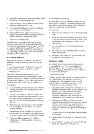 72 Salons Business Package Insurance Machinery Breakdown cover		 		 	 		 	
c)	 charges for overtime work on public holidays where
necessarily and reasonably incurred;
d)	 freight within the Commonwealth of Australia by
any recognised scheduled service;
e)	 overseas air freight by any recognised scheduled
service and/or overseas labour;
f)	 the cost of temporary repairs and/or hire of a
temporary replacement item during the time taken
to repair damage to any Machinery; and
g)	 any customs duties and dues.
Provided that the total of all of these extra costs in
clauses 4c), 4d), 4e) and 4f) are limited to 50% of the
normal cost of repair payable under this part and shall
be payable in addition to the applicable Sum Insured,
and the amount payable for the extra costs in clauses
4a), 4b) and 4g) shall be subject to the applicable Sum
Insured not otherwise exhausted.
ADDITIONAL BENEFIT
Subject to the provisions of the Policy, We will also
provide the following additional benefit in this cover
section.
Any amount payable under the following additional
benefit applies in addition to the Sum Insured.
1. Additional Items
If You hire or purchase and commission at Your
Premises any items similar to items already insured
under this cover section, We will consider these items to
be added to the insurance by this cover section, giving
the same cover as for similar items already insured.
Provided that:
a)	 cover for additional items shall not exceed the total
Sum Insured for the items already insured under
this cover section;
b)	 You give Us written notice within 90 days of the
hire or purchase and commissioning of the item(s)
and pay the appropriate extra premium on a pro
rata basis together with any applicable statutory
charges;
c)	 the items are as far as You are aware, suitable for
service, free from material defect and in sound
working condition;
d)	 the items shall not be insured until successfully
commissioned and all relevant statutory provisions
for inspections and certification have been fulfilled;
e)	 the limits and Excess as shown in the Policy
Schedule shall be the same as for similar items
already insured.
2. Increased cost of working
We will pay for costs that are incurred by You for the
sole purpose of avoiding or diminishing a reduction in
income from Your Business during the period that the
Machinery is suffering from Breakdown.
Provided that:
a)	 these costs are additional to Your normal operating
costs;
b)	 these costs are incurred because of an interruption
of Your normal operations that directly results from
Breakdown of Machinery that is covered by this
cover section;
c)	 You receive Our prior written approval to incur
these costs;
d)	 We will not pay more than $10,000 for increased
cost of working; and
e)	 We will not pay for any costs incurred during the
first 48 hours following the loss.
OPTIONAL COVER
We will provide the following optional cover when
requested by You, when You pay any additional
premium required and when shown in the Policy
Schedule as applying. This optional cover is subject to
the provisions of the Policy.
Deterioration of Stock
Provided “Deterioration of Stock” is shown as insured in
the Policy Schedule, We will cover You for loss of
perishable Stock that spoils during the Period of
Insurance due to a change in temperature of the
refrigeration or freezer unit as a result of:
a)	 a Breakdown of the refrigeration or freezer unit in
which the refrigerated Stock is kept where We have
agreed to pay a claim under the Machinery
Breakdown cover section or the Electronic
Equipment Breakdown cover section for the
Breakdown of such refrigeration or freezer unit;
b)	 malfunctioning or failure of the thermostats,
controls, fuses, circuit breakers or overload devices
which are owned by You and are protecting a
refrigeration chamber, but not including loss or
damage due to the manual operation or setting of
switches;
c)	 Contamination of the refrigerated Stock by leakage
of refrigerant;
d)	 sudden and unforeseen failure of the public power
supply;
e)	 accidental failure of supply services which directly
affects the refrigeration or freezer unit;
 