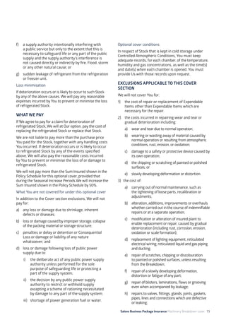 Salons Business Package Insurance Machinery Breakdown cover 73
f)	 a supply authority intentionally interfering with
a public service but only to the extent that this is
necessary to safeguard life or any part of the public
supply and the supply authority’s interference is
not caused directly or indirectly by fire, Flood, storm
or any other natural cause; or
g)	 sudden leakage of refrigerant from the refrigeration
or freezer unit.
Loss minimisation
If deterioration occurs or is likely to occur to such Stock
by any of the above causes, We will pay any reasonable
expenses incurred by You to prevent or minimise the loss
of refrigerated Stock.
WHAT WE PAY
If We agree to pay for a claim for deterioration of
refrigerated Stock, We will at Our option, pay the cost of
replacing the refrigerated Stock or replace that Stock.
We are not liable to pay more than the purchase price
You paid for the Stock, together with any handling costs
You incurred. If deterioration occurs or is likely to occur
to refrigerated Stock by any of the events specified
above, We will also pay the reasonable costs incurred
by You to prevent or minimise the loss of or damage to
refrigerated Stock.
We will not pay more than the Sum Insured shown in the
Policy Schedule for this optional cover, provided that
during the Seasonal Increase Periods We will increase the
Sum Insured shown in the Policy Schedule by 50%.
What You are not covered for under this optional cover
In addition to the Cover section exclusions, We will not
pay for:
a)	 any loss or damage due to shrinkage, inherent
defects or diseases;
b)	 loss or damage caused by improper storage, collapse
of the packing material or storage structure;
c)	 penalties or delay or detention or Consequential
Loss or damage or liability of any nature
whatsoever; and
d)	 loss or damage following loss of public power
supply due to:
i)	 the deliberate act of any public power supply
authority unless performed for the sole
purpose of safeguarding life or protecting a
part of the supply system;
ii)	 the decision by any public power supply
authority to restrict or withhold supply
excepting a scheme of rationing necessitated
by damage to any part of the supply system;
iii)	 shortage of power generation fuel or water.
Optional cover conditions
In respect of Stock that is kept in cold storage under
Controlled Atmospheric Conditions, You must keep
adequate records, for each chamber, of the temperature,
humidity and gas concentrations, as well as the time(s)
and date(s) when each chamber is opened. You must
provide Us with those records upon request.
EXCLUSIONS APPLICABLE TO THIS COVER
SECTION
We will not cover You for:
1)	 the cost of repair or replacement of Expendable
Items other than Expendable Items which are
necessary for the repair.
2)	 the costs incurred in repairing wear and tear or
gradual deterioration including:
a)	 wear and tear due to normal operation;
b)	 wearing or wasting away of material caused by
normal operation or resulting from atmospheric
conditions, rust, erosion, or oxidation;
c)	 damage to a safety or protective device caused by
its own operation;
d)	 the chipping or scratching of painted or polished
surfaces; or
e)	 slowly developing deformation or distortion.
3)	 the cost of:
a)	 carrying out of normal maintenance, such as
the tightening of loose parts, recalibration or
adjustments;
b)	 alteration, additions, improvements or overhauls
whether carried out in the course of indemnifiable
repairs or at a separate operation;
c)	 modification or alteration of insured plant to
enable replacement or repair, caused by gradual
deterioration (including rust, corrosion, erosion,
oxidation or scale formation);
d)	 replacement of lighting equipment, reticulated
electrical wiring, reticulated liquid and gas piping
and ducting;
e)	 repair of scratches, chipping or discolouration
to painted or polished surfaces, unless resulting
from the Breakdown;
f)	 repair of a slowly developing deformation,
distortion or fatigue of any part;
g)	 repair of blisters, laminations, flaws or grooving
even when accompanied by leakage;
h)	 repairs to valves, fittings, glands, joints, gaskets,
pipes, lines and connections which are defective
or leaking;
 