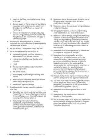 74 Salons Business Package Insurance Machinery Breakdown cover		 		 	 		 	
i)	 repairs to shaft keys requiring tightening, fitting
or renewal;
j)	 damage caused by the movement of foundations,
masonry or brick work unless this results from
Breakdown of any Machinery or any part of
Machinery; or
k)	 removal or installation of underground pumps
and well casings. Unless specifically noted in the
Policy Schedule, this exclusion does not apply to
submersible pumps.
4)	 Breakdown of Machinery which You knew or
reasonably should have known to be defective before
the Breakdown occurred.
5)	 any loss of use or Consequential Loss of any kind.
6)	 loss or damage caused by or arising out of:
a)	 earthquake, landslide, mud flow, subsidence,
subterranean fire, or volcanic eruption;
b)	 cyclone, storm, hail, lightning, thunder, wind,
rainwater;
c)	Flood;
d)	 the sea, including tidal wave, tsunami, storm
surge or high-water;
e)	 fire, smoke or soot;
f)	 water seeping or percolating the building from
outside;
g)	 water, liquids or substances discharged or other
means used to extinguish a fire;
h)	 vandalism or malicious damage.
7)	 Breakdown, loss or damage caused by explosion,
other than:
a)	 the sudden and violent rending of any Boilers and
Pressure Plant or Pressure Pipe Systems by force
of internal fluid pressure of ignited flue gases, but
excluding other chemical action; or
b)	 the bursting or disruption of turbines,
compressors, engine cylinders, hydraulic
cylinders, flywheels or other parts subject to
centrifugal force, transformers, switches or oil
immersed switch gear.
8)	 Breakdown, loss or damage caused during the course
of maintenance, inspection, repair, alteration,
modification or overhaul.
9)	 Breakdown, loss or damage caused during installation,
erection or relocation.
10)	 damage to foundations, brickwork, and refractory
materials other than as a result of Breakdown.
11)	 Breakdown, loss or damage arising out of plant being
subjected to tests involving abnormal stresses or
arising out of plant being deliberately overloaded.
The checking of the correct working of any insured
item or of its safety installations is not considered
to be testing or overloading within the context of
this exclusion.
12)	 Breakdown, loss or damage caused by a deliberate
act, neglect or omission on Your part.
13)	 Breakdown, loss or damage for which the
manufacturer or supplier or other parties are
responsible under a maintenance or warranty
agreement provided that We shall be liable for
Breakdown insured by this section and not
recoverable under such maintenance agreement or
warranty by reason of a specific exclusion
contained therein or by reason of any dispute
concerning the interpretation of that agreement or
warranty (as the case may be).
14)	 the cost of alterations, improvements or overhauls
unless it is required for the repair or replacement.
15)	 The costs associated with modifying the Machinery
so that it operates with a more ozone friendly
refrigerant gas as required by the United Nations
Environment Programme (“UNEP”).
16)	 Breakdown, loss or damage as a result of dual
lifting.
17)	 Breakdown of Machinery which is useless or
obsolete to Your Business.
18)	 loss or damage caused by or arising out of pollution,
contamination or a Hazardous Substance, however
caused, except as provided for in extra cover 1
’Hazardous Substances’.
 