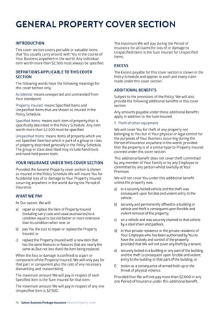 76 Salons Business Package Insurance General Property cover 		 		 	 		
	
INTRODUCTION
This cover section covers portable or valuable items
that You usually carry around with You in the course of
Your Business anywhere in the world. Any individual
item worth more than $2,500 must always be specified.
DEFINITIONS APPLICABLE TO THIS COVER
SECTION
The following words have the following meanings for
this cover section only.
Accidental: means unexpected and unintended from
Your standpoint.
Property Insured: means Specified Items and
Unspecified Items that are shown as insured in the
Policy Schedule.
Specified Items: means each item of property that is
specifically described in the Policy Schedule. Any item
worth more than $2,500 must be specified.
Unspecified Items: means items of property which are
not Specified Item but which is part of a group or class
of property described generally in the Policy Schedule.
The group or class described may include hand tools
and hand held power tools.
YOUR INSURANCE UNDER THIS COVER SECTION
Provided the General Property cover section is shown
as insured in the Policy Schedule We will insure You for
Accidental loss of or damage to Your Property Insured
occurring anywhere in the world during the Period of
Insurance.
WHAT WE PAY
At Our option, We will:
a)	 repair or replace the item of Property Insured
(including carry case and usual accessories) to a
condition equal to but not better or more extensive
than its condition when new; or
b)	 payYou the cost to repair or replace the Property
Insured; or
c)	 replace the Property Insured with a new item that
has the same features or features that are nearly the
same as (but not less than) the item being replaced.
When the loss or damage is confined to a part or
component of the Property Insured, We will only pay for
that part or component plus the cost of any necessary
dismantling and reassembling.
The maximum amount We will pay in respect of each
Specified Item is the Sum Insured for that item.
The maximum amount We will pay in respect of any one
Unspecified Item is $2,500.
The maximum We will pay during the Period of
Insurance for all claims for loss of or damage to
Unspecified Items is the Sum Insured for Unspecified
Items.
EXCESS
The Excess payable for this cover section is shown in the
Policy Schedule and applies to each and every claim
made under this cover section.
ADDITIONAL BENEFITS
Subject to the provisions of the Policy, We will also
provide the following additional benefits in this cover
section.
Any amounts payable under these additional benefits
apply in addition to the Sum Insured.
1. Theft of other equipment
We will cover You for theft of any property not
belonging to You but in Your physical or legal control for
the purposes of Your Business occurring during the
Period of Insurance anywhere in the world, provided
that the property is of a similar type to Property Insured
covered under this cover section.
This additional benefit does not cover theft committed
by any member of Your Family or by any Employee or
committed by any person whilst lawfully at Your
Premises.
We will not cover You under this additional benefit
unless the property was:
a)	 in a securely locked vehicle and the theft was
consequent upon forcible and violent entry to the
vehicle;
b)	 securely and permanently affixed to a building or
vehicle and theft is consequent upon forcible and
violent removal of the property;
c)	 on a vehicle and was securely chained to that vehicle
by a steel chain and padlock;
d)	 in Your private residence or the private residence of
Your Employee who has been authorised byYou to
have the custody and control of the property,
provided that We will not cover any theft by a tenant;
e)	 securely locked in a building or any part of the building
and the theft is consequent upon forcible and violent
entry to the building or that part of the building; or
f)	 stolen as a consequence of armed hold-up or the
threat of physical violence.
Provided that We will not pay more than $2,000 in any
one Period of Insurance under this additional benefit.
GENERAL PROPERTY COVER SECTION
 