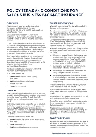 Salons Business Package Insurance Policy Terms and Conditions 5
THE INSURER
This insurance is underwritten by Great Lakes
Reinsurance (UK) SE (ARBN 127 740 532,
ABN 18 964 580 576, AFSL 318603) trading as Great
Lakes Australia (‘GLA’).
Great Lakes Reinsurance (UK) SE is an insurer
authorised by the Australian Prudential Regulation
Authority (‘APRA’) to carry on insurance business in
Australia.
GLA is a branch office of Great Lakes Reinsurance (UK)
SE, a limited liability company incorporated in England
and Wales and a wholly owned subsidiary of Münchener
Rückversicherungs-Gesellschaft AG (‘Munich Re’), part
of Munich Re (Group). Munich Re (Group) is one of the
largest insurance groups in the world.
Great Lakes Reinsurance (UK) SE has strong financial
security characteristics. However, please note that
ratings can vary from time to time. You can check
Great Lakes Reinsurance (UK) SE’s current rating at the
following website Standard & Poors: 			
www.standardandpoors.com
You should contact Calibre Insurance’s in the first
instance in relation to this insurance.
GLA’s contact details are:
•	 Address: 143 Macquarie Street, Sydney, 		
NSW 2000
•	 Mail: PO Box H35, Australia Square, 		
Sydney, NSW 1215
•	 Phone: +61 2 9272 2050
THE AGENT
Calibre Commercial Insurance Pty Ltd (ABN 86 603 039
023, AFSL 474540) (‘Calibre Insurance’) is a subsidiary of
Munich Re, part of Munich Re (Group). Munich Re
(Group) is one of the largest insurance groups in the
world.
Calibre Insurance arranges policies for and on behalf of
GLA. Calibre Insurance acts under a binding authority
given to it by GLA to administer and issue policies,
alterations and renewals. In all aspects of arranging the
Policy, Calibre Insurance acts as an agent for GLA and
not for You.
Calibre Insurance’s contact details are:
•	 Address: Level 7, 100 Arthur Street, North Sydney,
NSW 2060
•	 Phone: 1300 306 226
•	 Email: connect@calibreinsurance.com.au
POLICY TERMS AND CONDITIONS FOR
SALONS BUSINESS PACKAGE INSURANCE
OUR AGREEMENT WITH YOU
Where We agree to insure You, We will issue a Policy
Schedule confirming cover.
The information contained in the Policy Schedule sets
out information specific to You such as the cover We
have agreed to provide and the Policy Sums Insured
and limits of liability.
Our agreement with You (the Policy) will comprise
of this policy wording, the Policy Schedule and any
Endorsements that We issue. They should be read
together and kept in a safe place.
Where We have agreed to enter into a Policy with You
and subject to the terms, conditions and exclusions of
the Policy:
•	 We agree to provide You with the insurance cover
set out in each of the cover sections which are
shown as insured in the Policy Schedule, subject
to Your payment of or agreement to pay Us the
premium set out in the Policy Schedule;
•	 the insurance cover is in force for the Period of
Insurance set out in the Policy Schedule;
•	 We will cover You to the extent described in this
Policy during the Period of Insurance;
•	 We will not pay any more than the Sum Insured
or limit of liability for each cover section which is
shown in the Policy Schedule or as provided in the
policy wording.
Please read the Policy carefully, and satisfy Yourself
that it provides the cover You require.
If You want more information about any part of the
Policy, please ask Calibre Insurance or Your Steadfast
broker.
You should keep all Policy documents together in a safe
and convenient place for future reference.
Some of the words in this Policy have special meanings.
These words and their meanings are defined in the
Definitions section.
This document, together with any amendments,
updates or endorsements We give You in writing, also
applies for any offer of renewal unless We tell You
otherwise.
PAYING YOUR PREMIUM
You must pay Your annual premium by the due date. If
We do not receive Your premium by this date or Your
payment is dishonoured the Policy will not operate and
there will be no cover.
 