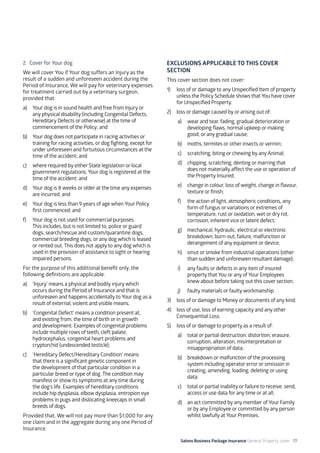 Salons Business Package Insurance General Property cover 77
2. Cover for Your dog
We will cover You if Your dog suffers an Injury as the
result of a sudden and unforeseen accident during the
Period of Insurance, We will pay for veterinary expenses
for treatment carried out by a veterinary surgeon,
provided that:
a)	 Your dog is in sound health and free from Injury or
any physical disability (including Congenital Defects,
Hereditary Defects or otherwise) at the time of
commencement of the Policy; and
b)	 Your dog does not participate in racing activities or
training for racing activities, or dog fighting, except for
under unforeseen and fortuitous circumstances at the
time of the accident; and
c)	 where required by either State legislation or local
government regulations, Your dog is registered at the
time of the accident; and
d)	 Your dog is 8 weeks or older at the time any expenses
are incurred; and
e)	 Your dog is less than 9 years of age when Your Policy
first commenced; and
f)	 Your dog is not used for commercial purposes.
This includes, but is not limited to, police or guard
dogs, search/rescue and custom/quarantine dogs,
commercial breeding dogs, or any dog which is leased
or rented out. This does not apply to any dog which is
used in the provision of assistance to sight or hearing
impaired persons.
For the purpose of this additional benefit only, the
following definitions are applicable:
a)	 ‘Injury’ means a physical and bodily injury which
occurs during the Period of Insurance and that is
unforeseen and happens accidentally to Your dog as a
result of external, violent and visible means;
b)	 ‘Congenital Defect’ means a condition present at,
and existing from, the time of birth or in growth
and development. Examples of congenital problems
include multiple rows of teeth, cleft palate,
hydrocephalus, congenital heart problems and
cryptorchid (undescended testicle);
c)	 ‘Hereditary Defect/Hereditary Condition’ means
that there is a significant genetic component in
the development of that particular condition in a
particular breed or type of dog. The condition may
manifest or show its symptoms at any time during
the dog’s life. Examples of hereditary conditions
include hip dysplasia, elbow dysplasia, entropion eye
problems in pugs and dislocating kneecaps in small
breeds of dogs.
Provided that, We will not pay more than $1,000 for any
one claim and in the aggregate during any one Period of
Insurance.
EXCLUSIONS APPLICABLE TO THIS COVER
SECTION
This cover section does not cover:
1)	 loss of or damage to any Unspecified Item of property
unless the Policy Schedule shows that You have cover
for Unspecified Property.
2)	 loss or damage caused by or arising out of:
a)	 wear and tear, fading, gradual deterioration or
developing flaws, normal upkeep or making
good, or any gradual cause;
b)	 moths, termites or other insects or vermin;
c)	 scratching, biting or chewing by any Animal;
d)	 chipping, scratching, denting or marring that
does not materially affect the use or operation of
the Property Insured;
e)	 change in colour, loss of weight, change in flavour,
texture or finish;
f)	 the action of light, atmospheric conditions, any
form of fungus or variations or extremes of
temperature, rust or oxidation, wet or dry rot,
corrosion, inherent vice or latent defect;
g)	 mechanical, hydraulic, electrical or electronic
breakdown, burn-out, failure, malfunction or
derangement of any equipment or device;
h)	 smut or smoke from industrial operations (other
than sudden and unforeseen resultant damage);
i)	 any faults or defects in any item of insured
property that You or any of Your Employees
knew about before taking out this cover section;
j)	 faulty materials or faulty workmanship.
3)	 loss of or damage to Money or documents of any kind.
4)	 loss of use, loss of earning capacity and any other
Consequential Loss.
5)	 loss of or damage to property as a result of:
a)	 total or partial destruction, distortion, erasure,
corruption, alteration, misinterpretation or
misappropriation of data;
b)	 breakdown or malfunction of the processing
system including operator error or omission in
creating, amending, loading, deleting or using
data.
c)	 total or partial inability or failure to receive, send,
access or use data for any time or at all;
d)	 an act committed by any member of Your Family
or by any Employee or committed by any person
whilst lawfully at Your Premises.
 