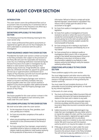 Salons Business Package Insurance Tax Audit cover 79
INTRODUCTION
This cover section covers the professional fees such as
accountant’s fees incurred by You in connection with an
audit or investigation of Your Business’s tax affairs by a
federal or state Commissioner of Taxation.
DEFINITIONS APPLICABLE TO THIS COVER
SECTION
The following word has the following meaning for this
cover section only.
Costs: means professional fees paid to accountants or
registered tax agents who are not Your Employees, for
work undertaken in connection with the audit or
investigation.
YOUR INSURANCE UNDER THIS COVER SECTION
Provided the Tax Audit cover section is shown as insured
in the Policy Schedule, then subject to the provisions of
the Policy We will cover the reasonable and necessary
Costs You incur following notification received during the
Period of Insurance of an audit or investigation by any
federal or state taxation authority relating to Your
liability to pay income tax, fringe benefits tax, capital
gains tax, wholesale and sales tax, payroll tax, goods and
services tax or superannuation contributions tax in
respect of Your Business up to the Sum Insured specified
in the Policy Schedule for this cover section.
Provided that if the Property Damage cover section is
shown as insured in the Policy Schedule, then any
amount payable under this cover section shall be in
addition to any amount payable under additional benefit
10 ‘Tax audit costs’ under the Property Damage cover
section of Your Policy.
EXCESS
The Excess payable for this cover section is shown in the
Policy Schedule and applies to each and every claim
made under this cover section.
EXCLUSIONSAPPLICABLETOTHIS COVER SECTION
We shall not be liable under this cover section:
1)	 for the imposition of any tax, fines, penalties, court
costs, penalty tax or interest.
2)	 for Costs incurred after completion of the audit or
investigation.
3)	 where any proceedings were initiated, threatened or
started prior to the commencement of the Period of
Insurance.
4)	 for Costs arising from Your improper, unwarranted or
unjustified refusal or failure to comply with any lawful
request made by any federal or state taxation authority
for the production of documents or the supply of
information. Refusal or failure to comply will not be
deemed improper, unwarranted or unjustified if You
refuse or fail to comply upon the advice of Your
accountant or tax agent.
5)	 for Costs from audits or investigations under customs
legislation.
6)	 for Costs from audits or investigations of income
received or earned, or where the source of income is,
outside the Commonwealth of Australia or where the
services giving rise to the claim are performed by
persons or entities ordinarily resident outside the
Commonwealth of Australia.
7)	 for Costs arising out of or relating to any fraud or
fraudulent act or omission committed byYou or on
Your behalf.
8)	 for Costs arising from or relating to audits or
investigations which result in You, or any person
acting on Your behalf, becoming aware of any error
or deficiency in any return of income or other
documentation supplied to any federal or state
taxation authority and failing to notify the taxation
authority without delay.
CONDITIONS APPLICABLE TO THIS COVER
SECTION
These conditions apply to this cover section.
You must lodge taxation and other returns within the
time limits applicable to those returns as prescribed by
statute or through extension of time granted by the
taxation authority.
You must make full and complete disclosure of all
assessable income (including capital gains), as required
by any relevant legislation.
In the event of a claim arising:
1)	 You must at all times keep Calibre Insurance fully and
continually informed of all material developments in
relation to the claim and in relation to any audit;
2)	 You must take all necessary and reasonable steps to
minimise any delays and the amount of any costs
incurred or likely to be incurred in connection with any
audit; and
3)	 Calibre Insurance or its duly appointed agent may
make their own investigation into any matter which is
or may be the subject of a claim, and You must ensure
that Your accountants, registered tax agent and/or
solicitor must cooperate with Us and where
necessary, assist Us in relation to any claim and any
matter We wish to pursue with the taxation
authority which is or may be the subject of a claim.
4) 	 If We pay an amount for a claim under this cover
section We will automatically reinstate the Sum
Insured to the amount shown in the Policy Schedule.
You will not have to pay any additional premium.
TAX AUDIT COVER SECTION
 