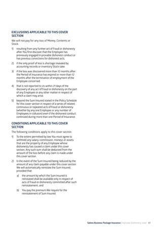 Salons Business Package Insurance Employee Dishonesty cover 81
EXCLUSIONS APPLICABLE TO THIS COVER
SECTION
We will not pay for any loss of Money, Contents or
Stock:
1)	 resulting from any further act of fraud or dishonesty
afterYou first discover that the Employee has
previously engaged in provable dishonest conduct or
has previous convictions for dishonest acts.
2)	 if the only proof of loss is shortage revealed by
accounting records or inventory Stock-take.
3)	 if the loss was discovered more than 12 months after
the Period of Insurance has expired or more than 12
months after the termination of employment of the
Employee concerned.
4)	 that is not reported to Us within 21 days of the
discovery of any act of fraud or dishonesty on the part
of any Employee or any other matter in respect of
which a claim may arise.
5)	 beyond the Sum Insured stated in the Policy Schedule
for this cover section in respect of a series of related,
continuous or repeated acts of fraud or dishonesty
(whether by any one Employee or any number of
Employees in collusion) even if the dishonest conduct
continued during more than one Period of Insurance.
CONDITIONS APPLICABLE TO THIS COVER
SECTION
The following conditions apply to this cover section.
1)	 To the extent permitted by lawYou must agree to
withhold any salary, commission, moneys or assets
that are the property of any Employee whose
dishonesty has caused a claim under this cover
section. Any such sum shall be deducted from the
amount of the loss before any claim is made under
this cover section.
2)	 In the event of the Sum Insured being reduced by the
amount of any claim payable under this cover section
We will automatically reinstate the Sum Insured,
provided that:
a)	 the amount by which the Sum Insured is
reinstated shall be available only in respect of
acts of fraud or dishonesty committed after such
reinstatement; and
b)	 You pay the premium We require for the
reinstatement of Sum Insured.
 