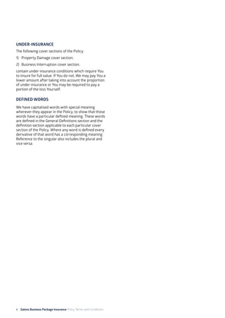6 Salons Business Package Insurance Policy Terms and Conditions	 	 	 			
UNDER-INSURANCE
The following cover sections of the Policy:
1)	 Property Damage cover section;
2)	 Business Interruption cover section;
contain under-insurance conditions which require You
to insure for full value. If You do not, We may pay You a
lower amount after taking into account the proportion
of under-insurance or You may be required to pay a
portion of the loss Yourself.
DEFINED WORDS
We have capitalised words with special meaning
wherever they appear in the Policy, to show that those
words have a particular defined meaning. These words
are defined in the General Definitions section and the
definition section applicable to each particular cover
section of the Policy. Where any word is defined every
derivative of that word has a corresponding meaning.
Reference to the singular also includes the plural and
vice versa.
 