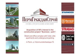 Acquisition of 50% interest in the
construction project “Business - park”:

Retail and office complex with hotel, elite
 apartments and underground parking

  in Perm, ul. Kommunisticheskaya 73
 
