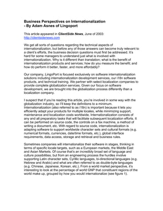 Business Perspectives on Internationalization
- By Adam Asnes of Lingoport

This article appeared in ClientSide News, June of 2003:
http://clientsidenews.com

We get all sorts of questions regarding the technical aspects of
internationalization, but before any of those answers can become truly relevant to
a client’s efforts, the business decision questions must first be addressed. It’s
hard for some managers to understand just what is involved with
internationalization. Why is it different than translation; what is the benefit of
internationalization products and services; how do you measure the benefit; and
how do perform it better, faster, and more affordably?

Our company, LingoPort is focused exclusively on software internationalization
solutions including internationalization development services, our i18n software
products, and technical training. We partner with select localization companies to
provide complete globalization services. Given our focus on software
development, we are brought into the globalization process differently than a
localization company.

I suspect that if you’re reading this article, you’re involved in some way with the
globalization industry, so I’ll keep the definitions to a minimum.
Internationalization (also referred to as i18n) is important because it lets you
efficiently adapt your products for multiple locales, while minimizing support,
maintenance and localization costs worldwide. Internationalization consists of
any and all preparatory tasks that will facilitate subsequent localization efforts. It
can be performed on source code, the controls on a fax machine, a method of
writing a document, etc. With regard to source code, internationalization is
adapting software to support worldwide character sets and cultural formats (e.g.
numerical formats, currencies, date/time formats, etc.), global interface
requirements, data access, storage and retrieval and business rules.

Sometimes companies will internationalize their software in stages, thinking in
terms of specific locale targets, such as a European markets, the Middle East
and Asian Markets. Of course that’s an incredibly broad set of language and
culture possibilities, but from an engineering process the hurdles involve
supporting Latin character sets, Cyrillic languages, bi-directional languages (e.g.
Hebrew and Arabic) and what are often referred to as double-byte languages
(e.g. Chinese, Japanese, Korean, etc.). From a world market perspective, it’s
interesting to look at the percentage of world GNP that constituent regions of the
world make up, grouped by how you would internationalize (see figure 1).
 