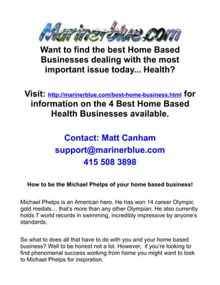 Want to find the best Home Based
       Businesses dealing with the most
        important issue today... Health?

 Visit: http://marinerblue.com/best-home-business.html for
  information on the 4 Best Home Based
         Health Businesses available.

               Contact: Matt Canham
             support@marinerblue.com
                   415 508 3898

  How to be the Michael Phelps of your home based business!


Michael Phelps is an American hero. He has won 14 career Olympic
gold medals… that’s more than any other Olympian. He also currently
holds 7 world records in swimming, incredibly impressive by anyone’s
standards.


So what to does all that have to do with you and your home based
business? Well to be honest not a lot. However, if you’re looking to
find phenomenal success working from home you might want to look
to Michael Phelps for inspiration.
 