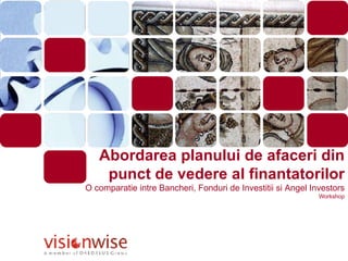 Abordarea planului de afaceri din punct de vedere al finantatorilor O comparatie intre Bancheri, Fonduri de Investitii si Angel Investors Workshop 