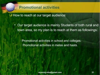 Promotional activities How to reach at our target audience: Our target audience is mainly Students of both rural and town area, so my plan is to reach at them as followings : Promotional activities in school and colleges. Promotional activities in melas and haats. 