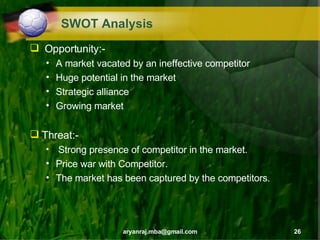 SWOT Analysis Opportunity:- A market vacated by an ineffective competitor Huge potential in the market Strategic alliance Growing market Threat:- Strong presence of competitor in the market. Price war with Competitor. The market has been captured by the competitors. 