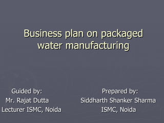 Business plan on packaged water manufacturing Guided by:  Prepared by: Mr. Rajat Dutta  Siddharth Shanker Sharma Lecturer ISMC, Noida  ISMC, Noida  