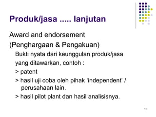 Produk/jasa ..... lanjutan
Award and endorsement
(Penghargaan & Pengakuan)
 Bukti nyata dari keunggulan produk/jasa
 yang ditawarkan, contoh :
 > patent
 > hasil uji coba oleh pihak ‘independent’ /
   perusahaan lain.
 > hasil pilot plant dan hasil analisisnya.
                                               11
 