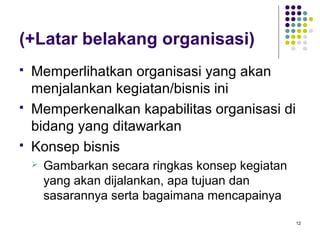 (+Latar belakang organisasi)
   Memperlihatkan organisasi yang akan
    menjalankan kegiatan/bisnis ini
   Memperkenalkan kapabilitas organisasi di
    bidang yang ditawarkan
   Konsep bisnis
       Gambarkan secara ringkas konsep kegiatan
        yang akan dijalankan, apa tujuan dan
        sasarannya serta bagaimana mencapainya

                                                   12
 